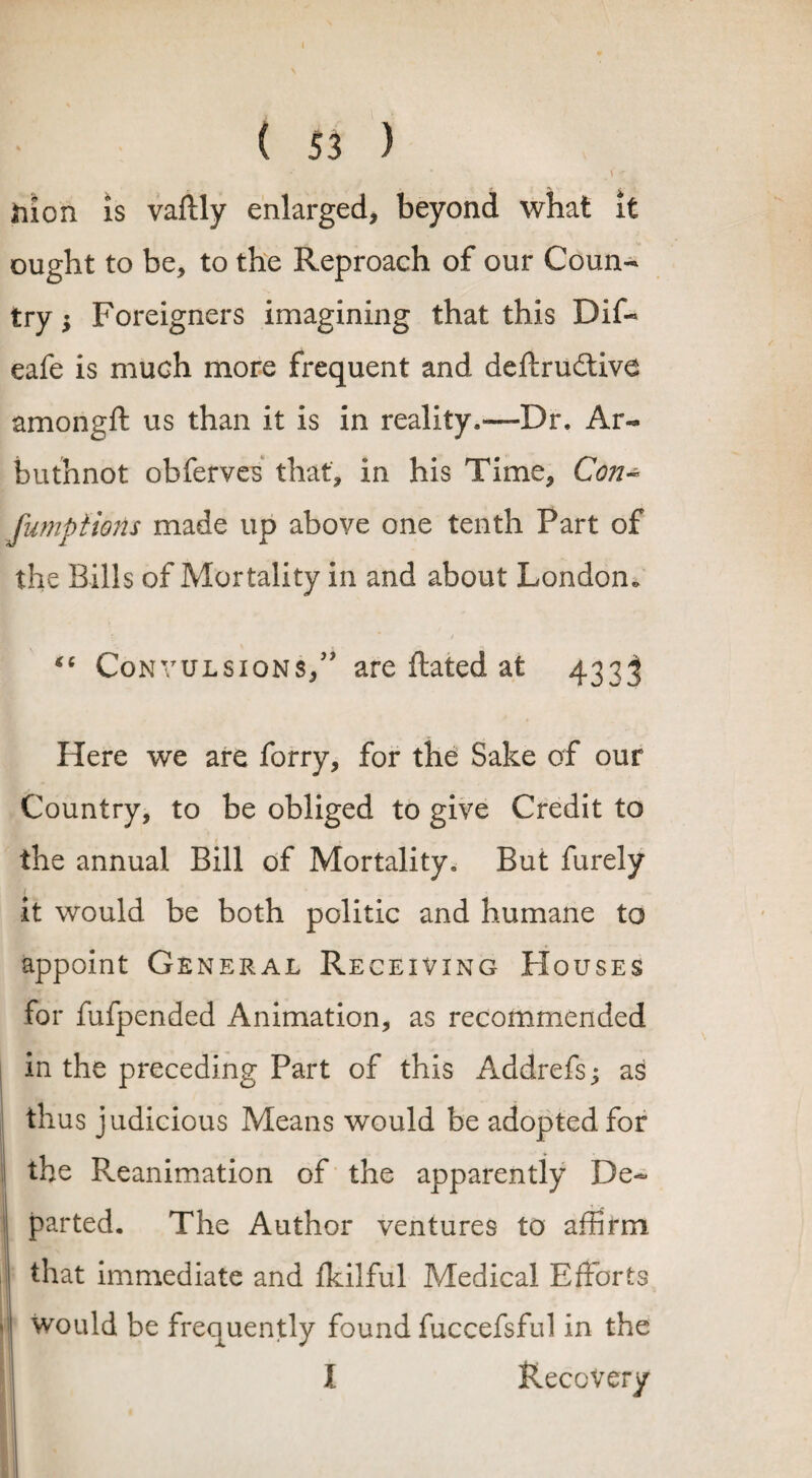 ( 53 ) * V < hion is vaftly enlarged, beyond what it ought to be, to the Reproach of our Coun¬ try $ Foreigners imagining that this Dif- eafe is much more frequent and deflrudtive amongft us than it is in reality.—Dr, Ar«* buthnot obferves that, in his Time, Con* fumptions made up above one tenth Fart of the Bills of Mortality in and about London* *c Convulsions,” are ftated at 4333 Here we are forry, for the Sake of our Country, to be obliged to give Credit to the annual Bill of Mortality, But furely it would be both politic and humane to appoint General Receiving Houses for fufpended Animation, as recommended in the preceding Part of this Addrefs; as thus judicious Means would be adopted for the Reanimation of the apparently De~ parted. The Author ventures to affirm that immediate and Ikilful Medical Efforts j would be frequently found fuccefsful in the X Recovery