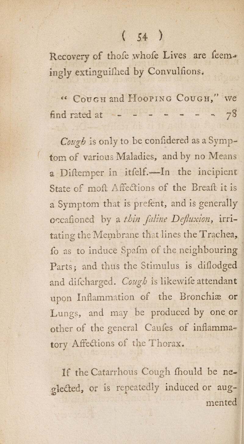 Recovery of thole whofe Lives are feem-* ingly extlnguifiied by Convulsions. Cough and Hooping Cough/5 we find rated at - - ~ ~ ~ - 78 Cough Is only to be confidered as a Symp¬ tom. of various Maladies., and by no Means a Diftemper in itfelf.—In the incipient State of moll Affedions of the Bread it Is a Symptom that is prefent, and is generally Oecafioned by a thin faline Defluxion, irri¬ tating the Membrane that lines the Trachea, fo as to Induce Spafm of the neighbouring Parts; and thus the Stimulus is diflodged and difehargech Cough is like wife attendant upon Inflammation of the Bronchia? or Lungs, and may be produced by one or other of the general Caufes of inflamma¬ tory Affedions of the Thorax* If the Catarrhous Cough fhould be ne« gleded, or is repeatedly induced or aug¬ mented