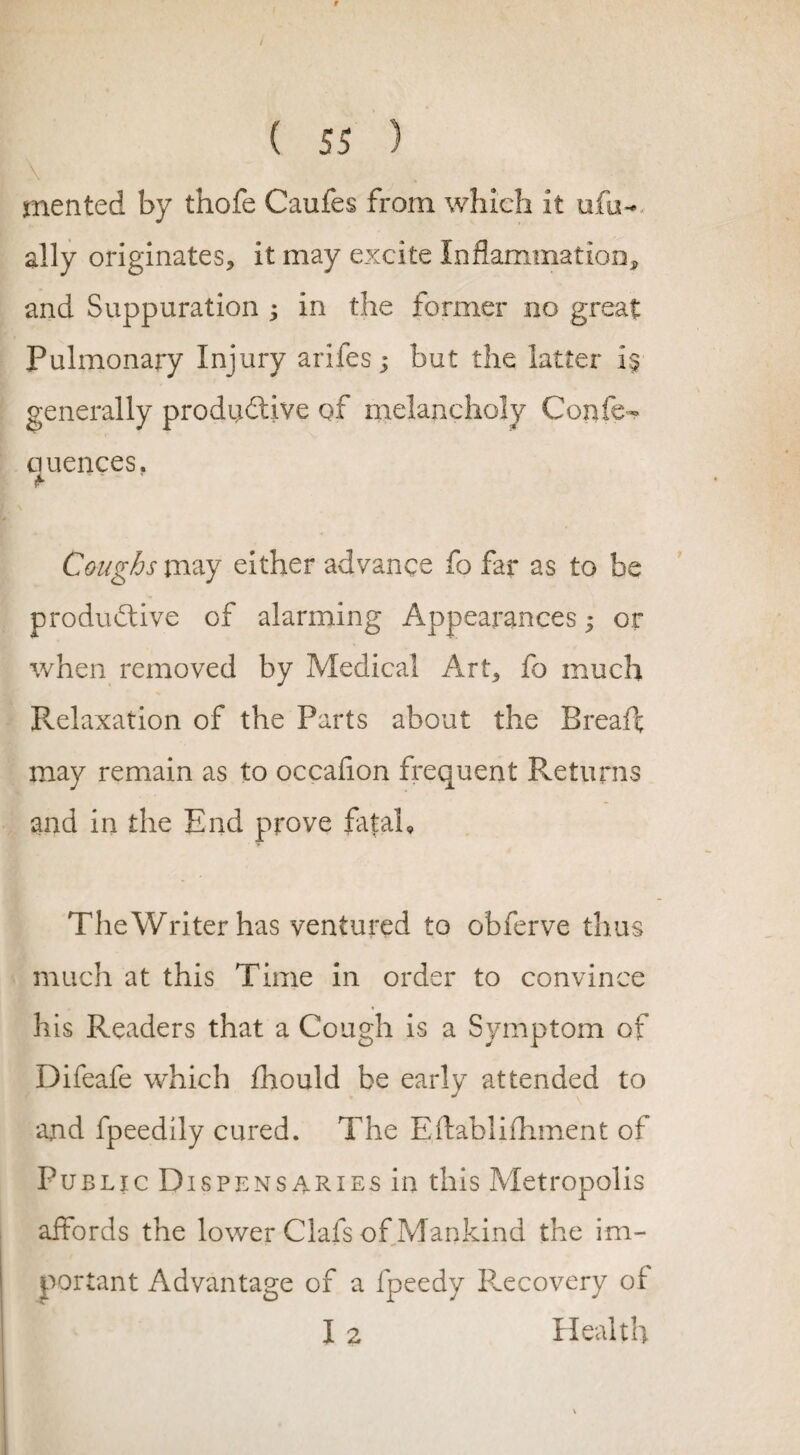 \ merited by thofe Caufes from which it ufo¬ al ly originates, it may excite Inflammation, and Suppuration ; in the former no great Pulmonary Injury arifes; but the latter generally productive of melancholy Confe- quences. #> Coughs may either advance fo far as to be productive of alarming Appearances; or when removed by Medical Art, fo much Relaxation of the Parts about the Breaft may remain as to occafion frequent Returns and in the End prove fat ah TheWriterhas ventured to obferve thus much at this Time in order to convince his Readers that a Cough is a Symptom of Difeafe which fhould be early attended to and fpeedily cured. The Eftablifhment of Public Dispensaries in this Metropolis affords the lower Clafs of Mankind the im¬ portant Advantage of a fpeedy Recovery of I 2 Health
