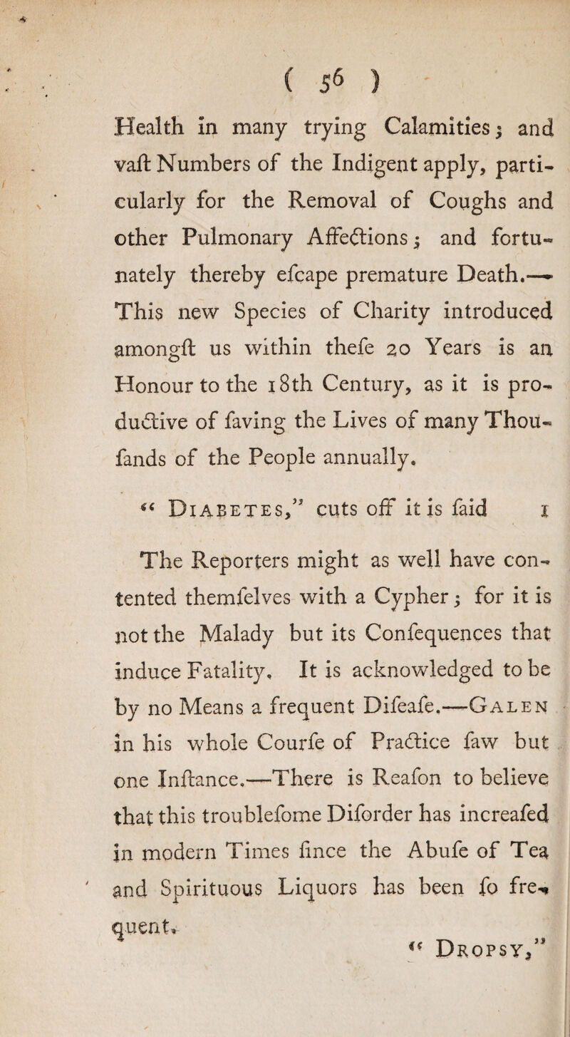 Health in many trying Calamities; and vaft Numbers of the Indigent apply, parti¬ cularly for the Removal of Coughs and other Pulmonary Affections ^ and fortu¬ nately thereby efcape premature Death.—- This new Species of Charity introduced amongft us within thefe 20 Years is an Honour to the 18th Century, as it is pro¬ ductive of faving the Lives of many Thou- fands of the People annually. Diabetes,5' cuts off it is faid 1 The Reporters might as well have con¬ tented themfelves with a Cypher; for it is not the Malady but its Confequences that induce Fatality, It is acknowledged to be by no Means a frequent Difeafe.—-Galen in his whole Courfe of Practice faw but one Inftance,—There is Reafon to believe that this troublefome Diforder has increafed in modern Times fince the Abufe of Tea and Spirituous Liquors has been fo fre*» quent, * Mf T\ “ Dropsy,