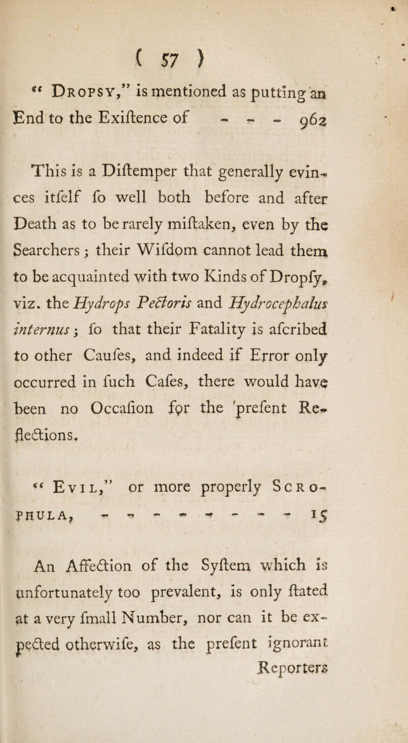 Dropsy,” is mentioned as putting an End to the Exiftence of - - - 963 This is a Diftemper that generally evin¬ ces itfelf fo well both before and after Death as to be rarely miftaken, even by the Searchers; their Wifdom cannot lead them to be acquainted with two Kinds of Dropfy* viz. the Hydrops Pefforts and Hydrocephalus internus '> fo that their Fatality is aferibed to other Caufes, and indeed if Error only- occurred in fuch Cafes, there would have been no Occafion fpr the prefent Re¬ flexions, c‘ Evil,” or more properly Scro- PHULA, I jj An AffeXion of the Syftem which is unfortunately too prevalent, is only Rated at a very fmall Number, nor can it be ex~ peXed otherwife, as the prefent ignorant. Reporters