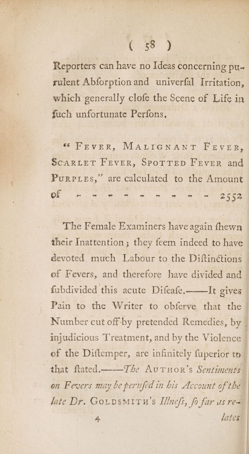 Reporters can have no Ideas concerning pu^ relent Abforption and univerfal Irritation* which generally clofe the Scene of Life in fiich unfortunate Perfons, K FeveRj Malignant Fever^ Scarlet Fever* Spotted Fever and Purples/ are calculated to the Amount erf - 2552 i The Female Examiners have again fhewn their Inattention ; they feem indeed to have devoted much Labour to the Diftindtions of Fevers* and therefore have divided and fubdivided this acute Difeafe,--—It gives Pain to the Writer to obferve that the Number cut off by pretended Remedies* by Injudicious Treatment* and by the Violence of the Diftemper, are infinitely fuperior to that Rated.-The Author’s Sentiments on Fevers may be per life d 'in his Account of the hate Dr. Goldsmith’s Illnefs* fo far as re¬ lates 4