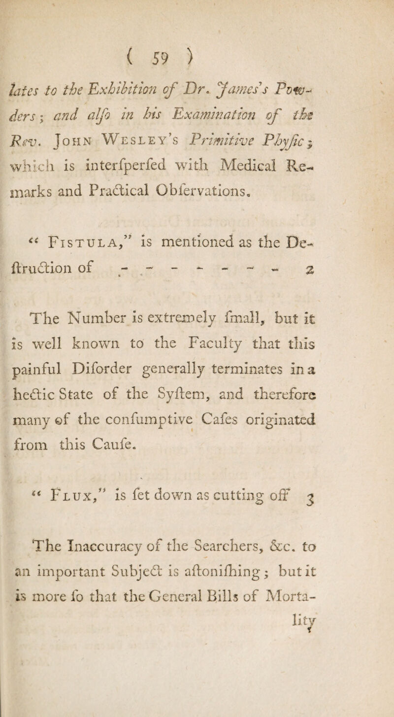 Jates to the 'Exhibition of Dr* James s Pow¬ ders ; and alfo in his Examination of the Rev. John Wesley’s Primitive Phvfic; which is interfperfed with Medical Re¬ marks and Practical Obfervations, Fistula/' is mentioned as the De- ftrudtion ot 2 The Number is extremely fmall, but it is well known to the Faculty that this painful Diforder generally terminates in a hedtic State of the Syflem, and therefore many ©f the confumptive Cafes originated from this Caufe. “ Flux/' is fet down as cutting off 3 The Inaccuracy of the Searchers, &c. to an important Subject is aftonifhing; but it is more fo that the General Bills of Morta¬ lity
