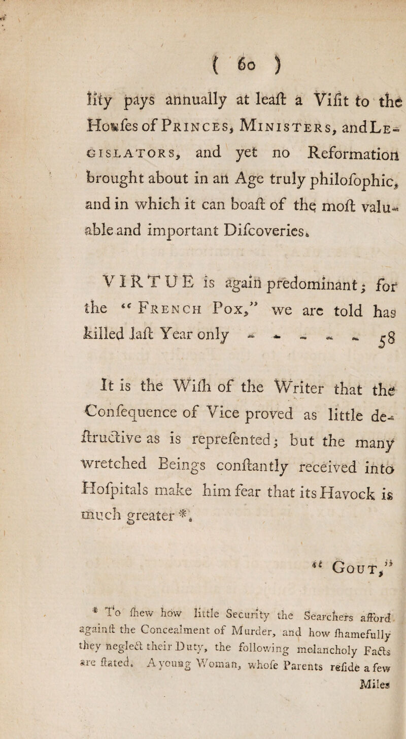 y { 60 ) lily pays annually at leaft a Vifit to the Hxmfes of Princes* Ministers, andLE- gislators, and yet no Reformation brought about in an Age truly philofophic* and in which it can boaft of the moft valu* able and important Difcoveries* V I R T U E is again predominant • for the a French Pox/' we arc told has killed laft Year only * * ^ It is the With of the Writer that the Confluence of Vice proved as little de- ftructive as is reprefen ted; but the many Wretched Beings conftantly received into Hofpitals make him fear that itsHavock is much greater % Gout,53 ■t O' fhew how little Security the Searchers afford againtt the Concealment of Murder, and how fliamefully they negleft their Duty, the following melancholy Fafts are hated. A young Woman, whofe Parents refide a few Miles