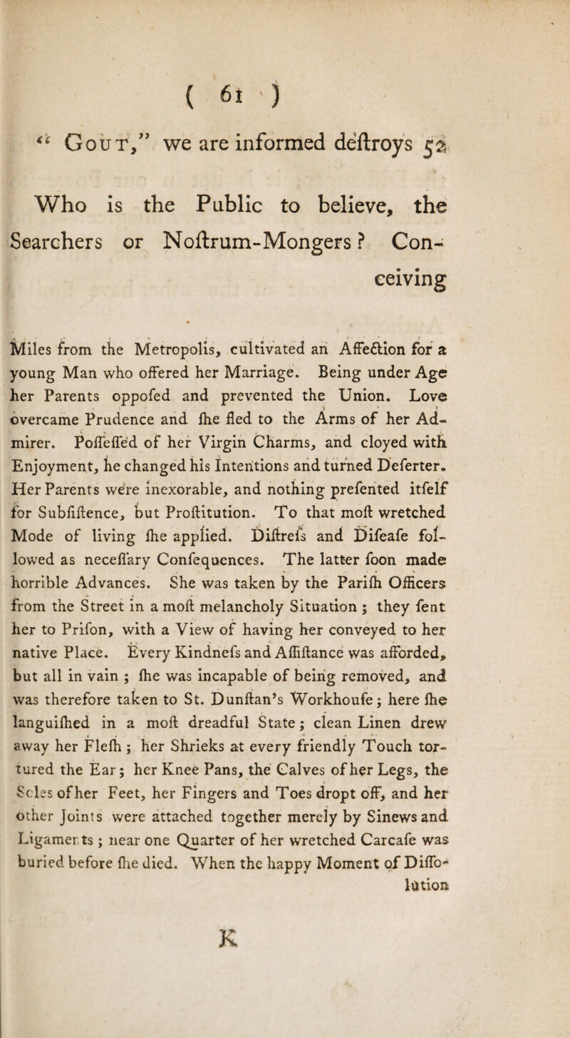 ** Gout,” we are informed deftroys 5a Who is the Public to believe, the Searchers or Noftrum-Mongers ? Con¬ ceiving t « . » 4, Miles from the Metropolis, cultivated an Affe&ion for a young Man who offered her Marriage. Being under Age her Parents oppofed and prevented the Union. Love ) * ♦ overcame Prudence and fhe fled to the Arms of her Ad- mirer. Poffeffed of her Virgin Charms, and cloyed with Enjoyment, he changed his Intentions and turned Deferter. Her Parents were inexorable, and nothing prefented itfelf for Subfiftence, but Proftitution. To that mofl wretched Mode of living fhe applied. Diltrefs and Difeafe fol¬ lowed as neceffary Confequences. The latter foon made horrible Advances. She was taken by the Parifh Officers from the Street in a moft melancholy Situation ; they fent her to Prifon, with a View of having her conveyed to her native Place. Every Kindnefs and Affiflance was afforded, but all in vain ; fhe was incapable of being removed, and was therefore taken to St. Dunflan’s Workhoufe; here fhe languifhed in a moft dreadful State; clean Linen drew away her Flefh ; her Shrieks at every friendly Touch tor¬ tured the Ear; her Knee Pans, the Calves of her Legs, the Seles ofher Feet, her Fingers and Toes dropt off, and her other Joints were attached together merely by Sinews and Ligamer ts; near one Quarter of her wretched Carcafe was buried before fhe died. When the happy Moment of Diffo- lation K