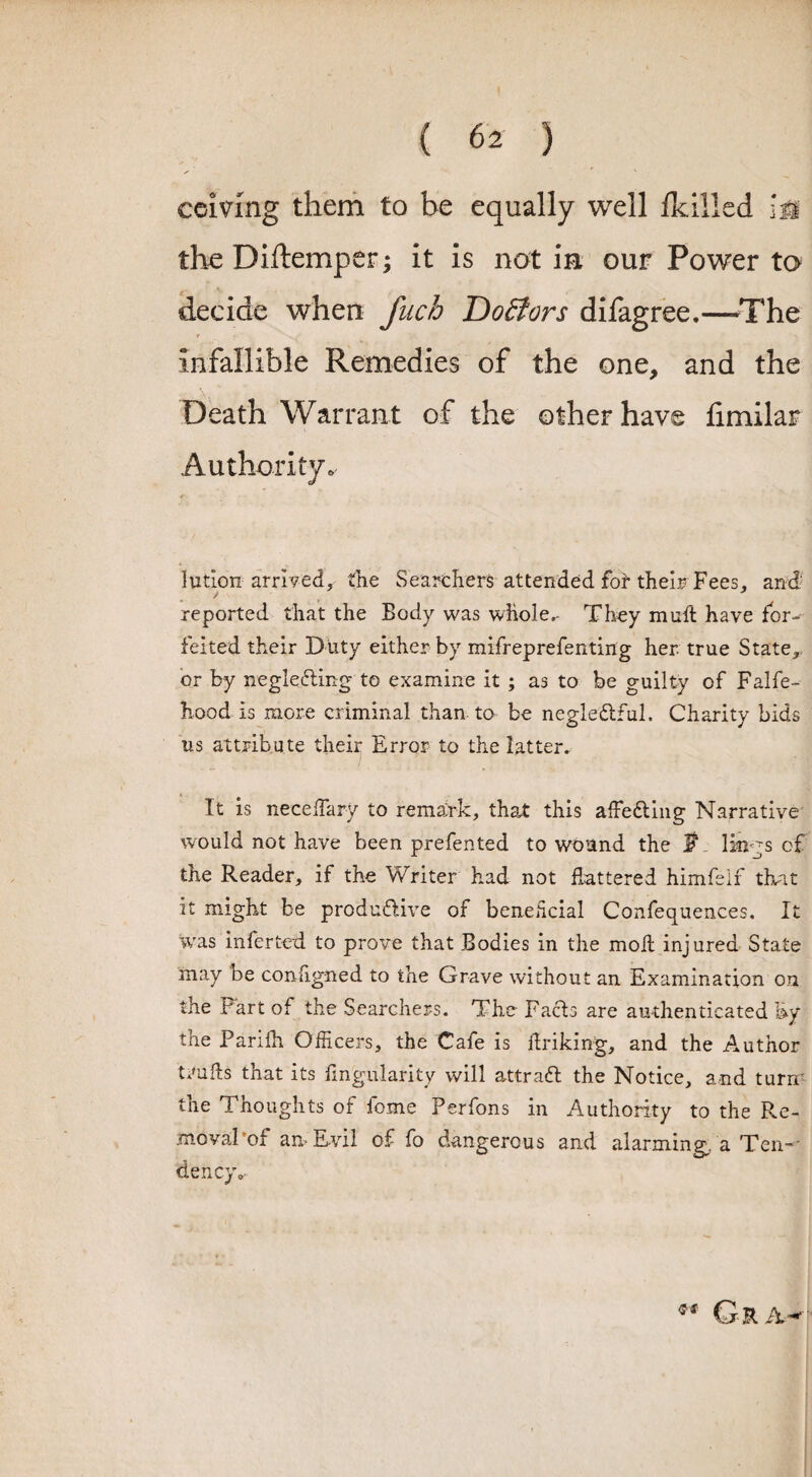 ceiving them to be equally well {killed lm the Diftemper; it is not in our Power to decide when fitch Doctors difagree.—The infallible Remedies of the one, and the Death Warrant of the other have fimilar Authority* iution arrived, the Searchers attended fot their Fees, and reported that the Body was whole,- They muft have for¬ feited their Duty either by mifreprefenting her true State, or by neglecting to examine it ; as to be guilty of Falfe- hood Is more criminal than to be negle&ful. Charity bids us attribute their Error to the latter. It is neceffiary to remark, that this affeding Narrative would not have been prefented to wound the JN lings of the Reader, if the Writer had not flattered himfeif that it might be productive of beneficial Conferences. It was inferted to prove that Bodies in the moil injured State may be configned to the Grave without an Examination on the Fart of the Searchers. The Paris are authenticated by the Parifh Officers, the Cafe is flriking, and the Author t*'ufls that its Angularity will attraft the Notice, and turir the Thoughts of fome Perfons in Authority to the Re¬ moval’of am Evil of fo dangerous and alarming,, a Ten¬ dency „■ Gr.w-