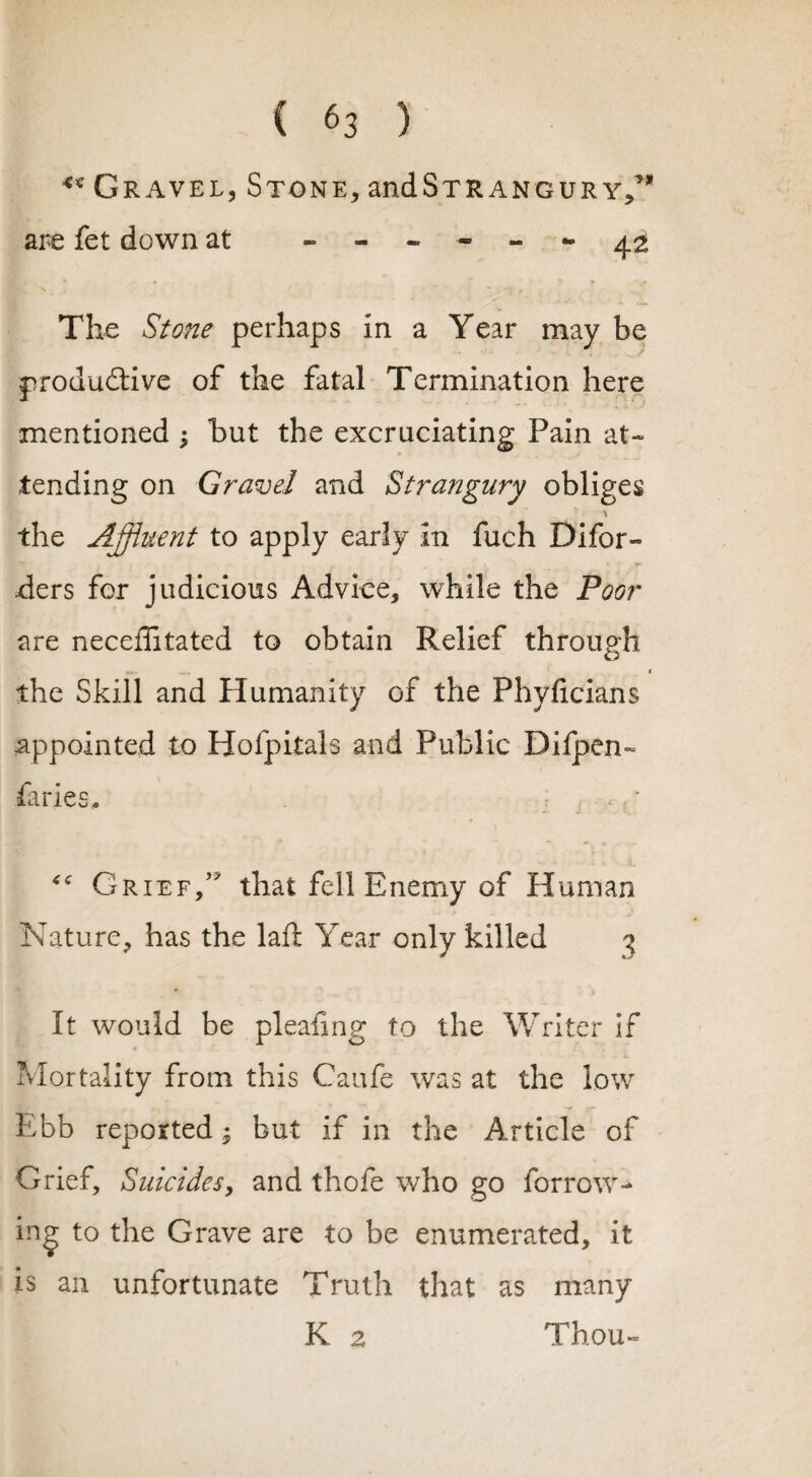 ** Gravel, Stone, and Strangury,^ are fet down at ------ 4^ The Stone perhaps in a Year may be productive of the fatal Termination here mentioned $ but the excruciating Pain at¬ tending on Gravel and Strangury obliges * . \ the Affluent to apply early in fuch Difor« -ders for judicious Advice, while the Poor are neceflitated to obtain Relief through M.. I the Skill and Humanity of the Phyficians appointed to Hofpitals and Public Difpen- firies. “ Grief/ that fell Enemy of Human Nature, has the laft Year only killed 3 It would be pleafmg to the Writer if Mortality from this Caufe was at the low Ebb reported; but if in the A rticle of Grief, Suicides, and thofe wTho go for row¬ ing to the Grave are to be enumerated, it is an unfortunate Truth that as many K 2 Thou-