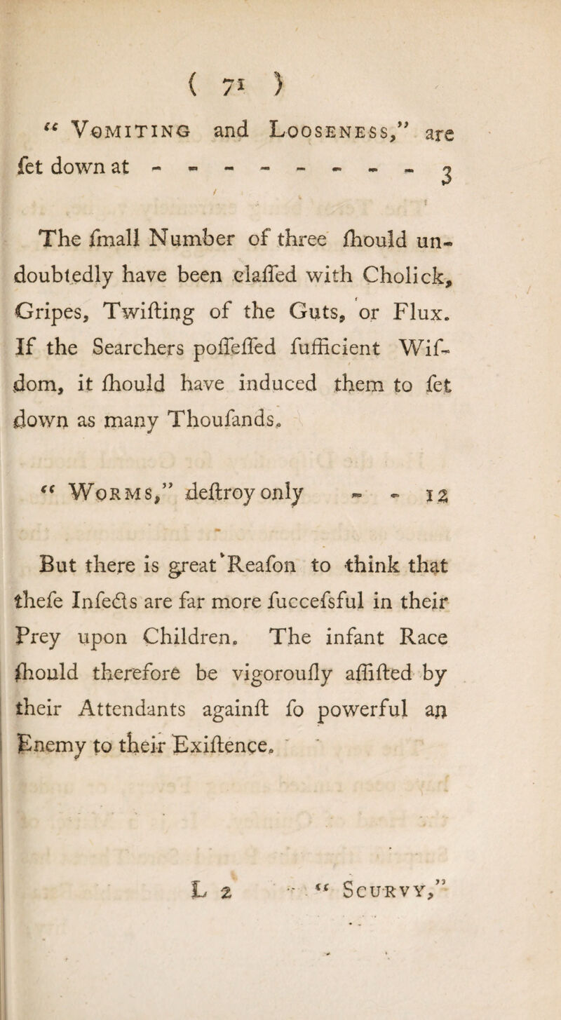 “ Vomiting and Looseness/' are fet down at--------^ The fmall Number of three fhould un¬ doubtedly have been elaffed with Cholick, Gripes, Twifting of the Guts, or Flux. If the Searchers poffeffed fufficient Wif- $ dom, it fhould have induced them to fet down as many Thoufands* €t Worms/' deftroyonly - - \% But there is great‘Reafon to think that thefe Infeds are far more fuccefsful in their Prey upon Children. The infant Race fhould therefore be vigoroufly affifted by their Attendants againft fo powerful an Enemy to their Exiftence. L 2 - ts Scurvy/'