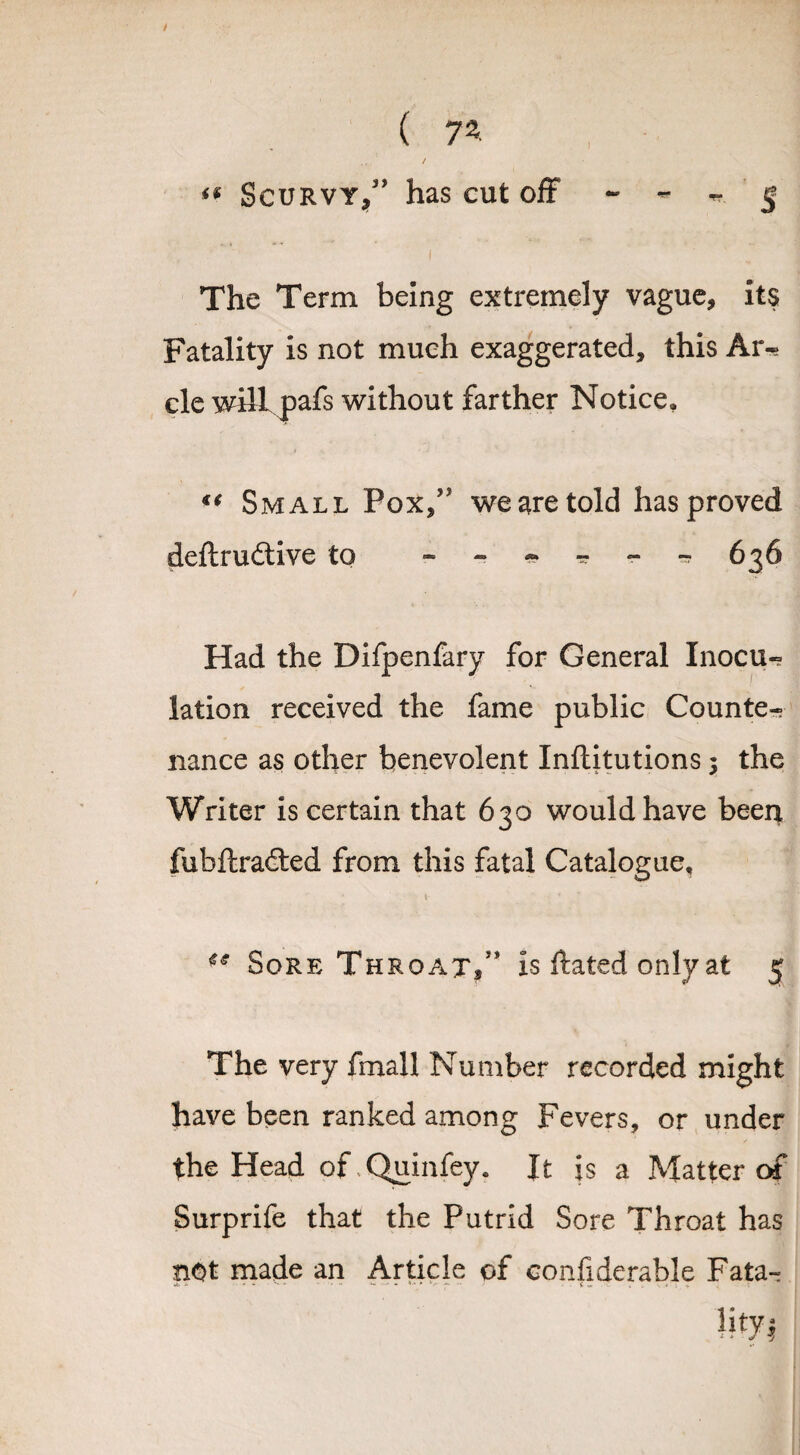 <s Scurvy,” has cut off - - - 5 I The Term being extremely vague, its Fatality is not much exaggerated, this Ar- cle will pafs without farther Notice, €( Small Pox/' we are told has proved deftruftive to -.-*---636 Had the Difpenfary for General Inocu¬ lation received the fame public Counte¬ nance as other benevolent Inflitutions 5 the Writer is certain that 630 would have been fubftradted from this fatal Catalogue, Sore Throat/* is ftated only at 5 The very fmall Number recorded might have been ranked among Fevers, or under the Head of Quinfey. It is a Matter of Surprife that the Putrid Sore Throat has not made an Article of confiderable Fata-