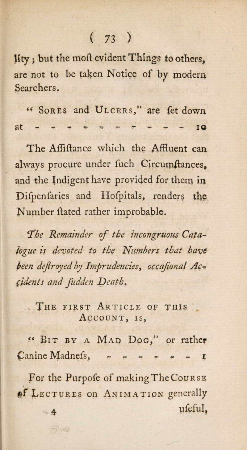 / ( 73 ) Hty $ but the moll evident Things to others* are not to be taken Notice of by modern Searchers. “ Sores and Ulcers,5* are fet down The Affiftance which the Affluent can always procure under fuch Circuipjtances, and the Indigent have provided for them in Difpenfaries and Hofpitals, renders the Number ftated rather improbable. fhe Remainder of the incongruous Cata¬ logue is devoted to the Numbers that have been defroyed by Imprudenciesy occafional Acn fldents and fudden Death. The first Article of this Account, is. Bit by a Mad Dog,” or rather £anine Madnefs, ------ i For the Purpofe of making The Course Lectures on Animation generally