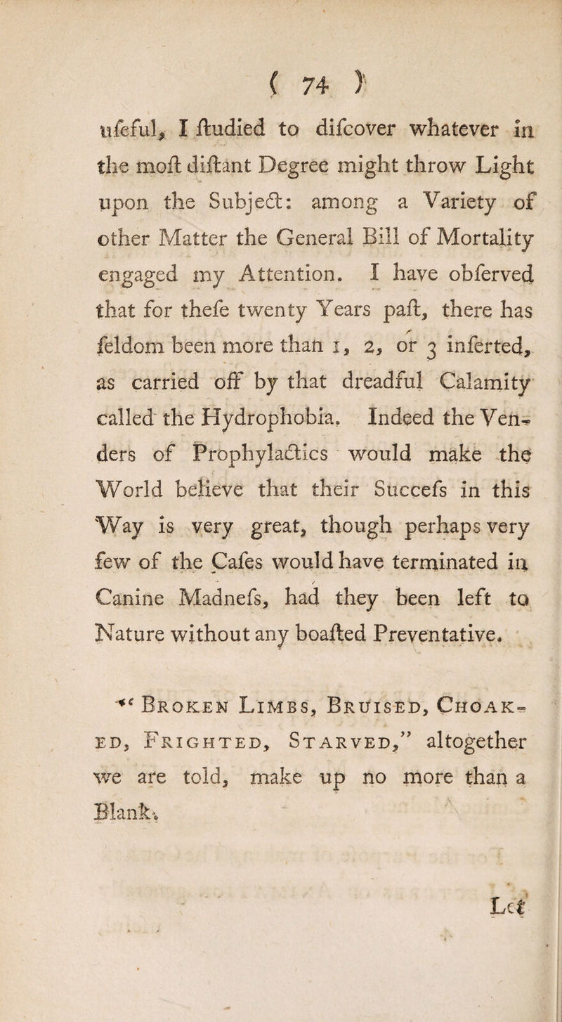 ufeful, I ftudied to difcover whatever in the moft diflant Degree might throw Light upon the Subject: among a Variety of other Matter the General Bill of Mortality engaged my Attention, i have obferved that for thefe twenty Years paft, there has feldom been more than i, 2, or 3 inferred, as carried off by that dreadful Calamity called the Hydrophobia. Indeed the Ven^ ders of Prophylactics would make the World believe that their Succefs in this Way is very great* though perhaps very few of the Cafes would have terminated in Canine Madnefs, had they been left to Nature without any boaited Preventative. *c Broken Limbs, Bruised, Choak- ed, Frighted, Starved,” altogether we are told, make up no more than a Blanks Let