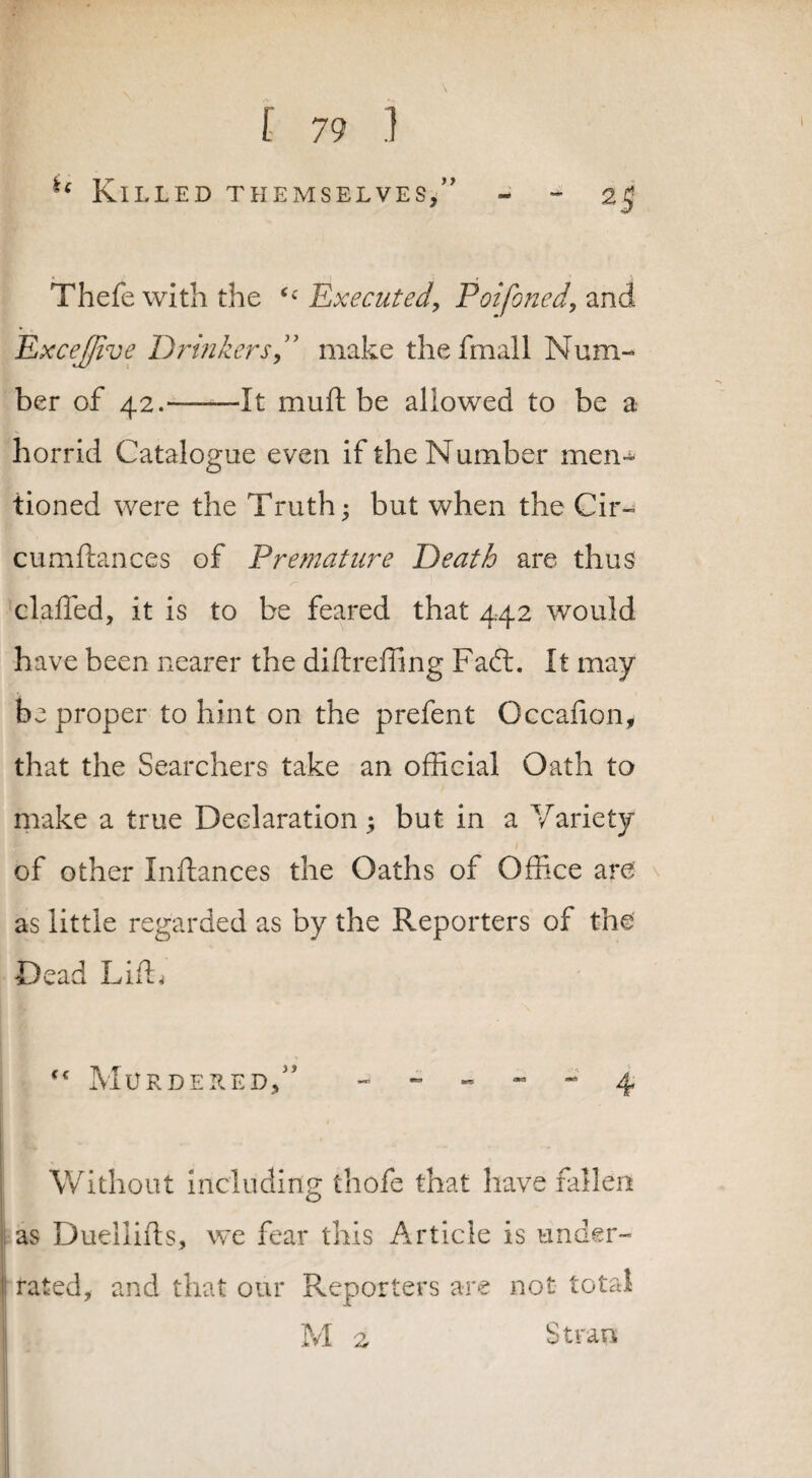 ie Killed themselves/' - - 25 Thefe with the <£ Executed, Poifoned, and ExceJJive Drinkers, make thefmall Num¬ ber of 42.——-It mull be allowed to be a horrid Catalogue even if the Number men¬ tioned were the Truth; but when the Cir- cumftances of Premature Death are thus clafted, it is to be feared that 442 would have been nearer the diftreffing FafL It may be proper to hint on the prefent Occafion, that the Searchers take an official Oath to make a true Declaration; but in a Variety of other Inftances the Oaths of Office are as little regarded as by the Reporters of the Dead Lift, “ Murdered/' - - - - 4 Without including thofe that have fallen as Duellifts, we fear this Article is under¬ rated, and that our Reporters are not total M 2 Straus
