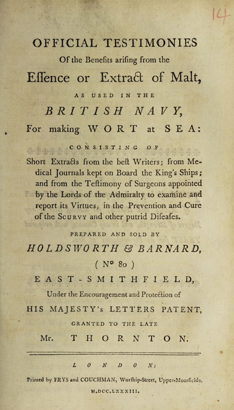 OFFICIAL TESTIMONIES Of the Benefits arifing from the Efience or Extra6f of Malt, AS U S E D IN THE BRITISH NAVY, For making WORT at SEA: CONSISTING OF * •*< -b A '*• 'i* •*' u- ■ . '•» . *. . Short Extra&s from the bed Writers; from Me¬ dical Journals kept on Board the King's Ships; and from the Teftimony of Surgeons appointed by the Lords of the Admiralty to examine and report its Virtues, in the Prevention and Cure of the Scurvy and other putrid Difeafes. PREPARED AND SOLD BY HO LDSWORTH & BARNARD, ( N° So ) EAST-SMITHFIELD, Under the Encouragement and Proteftion of HIS MAJESTY’S LETTERS PATENT, GRANTED TO THE LATE Mr. THORNTON. LONDON: Printed by FR.YSand COUCHMAN, Worfhip-Street, Upper-Moorfidds.