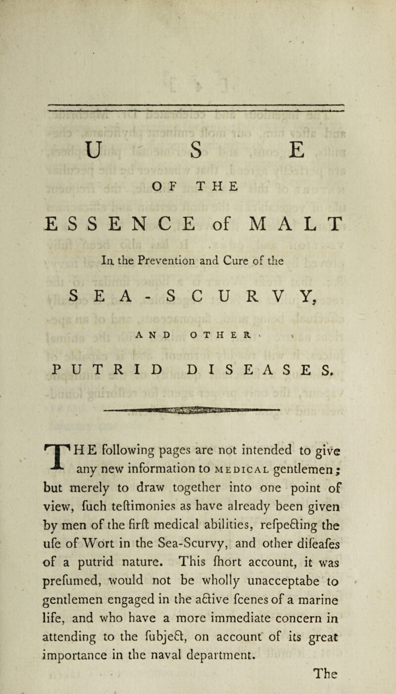 U S E OF THE ESSENCE of MALT la the Prevention and Cure of the SEA-SCURVY, AND OTHER. i PUTRID DISEASES. r|1H E Following pages are not intended to give any new information to medical gentlemen; but merely to draw together into one point of view, fuch teftimonies as have already been given by men of the firfl medical abilities, refpe&ing the ufe of Wort in the Sea-Scurvy, and other difeafes of a putrid nature. This fhort account, it was prefumed, would not be wholly unacceptabe to gentlemen engaged in the a&ive fcenes of a marine life, and who have a more immediate concern in attending to the fubjeft, on account of its great importance in the naval department. The