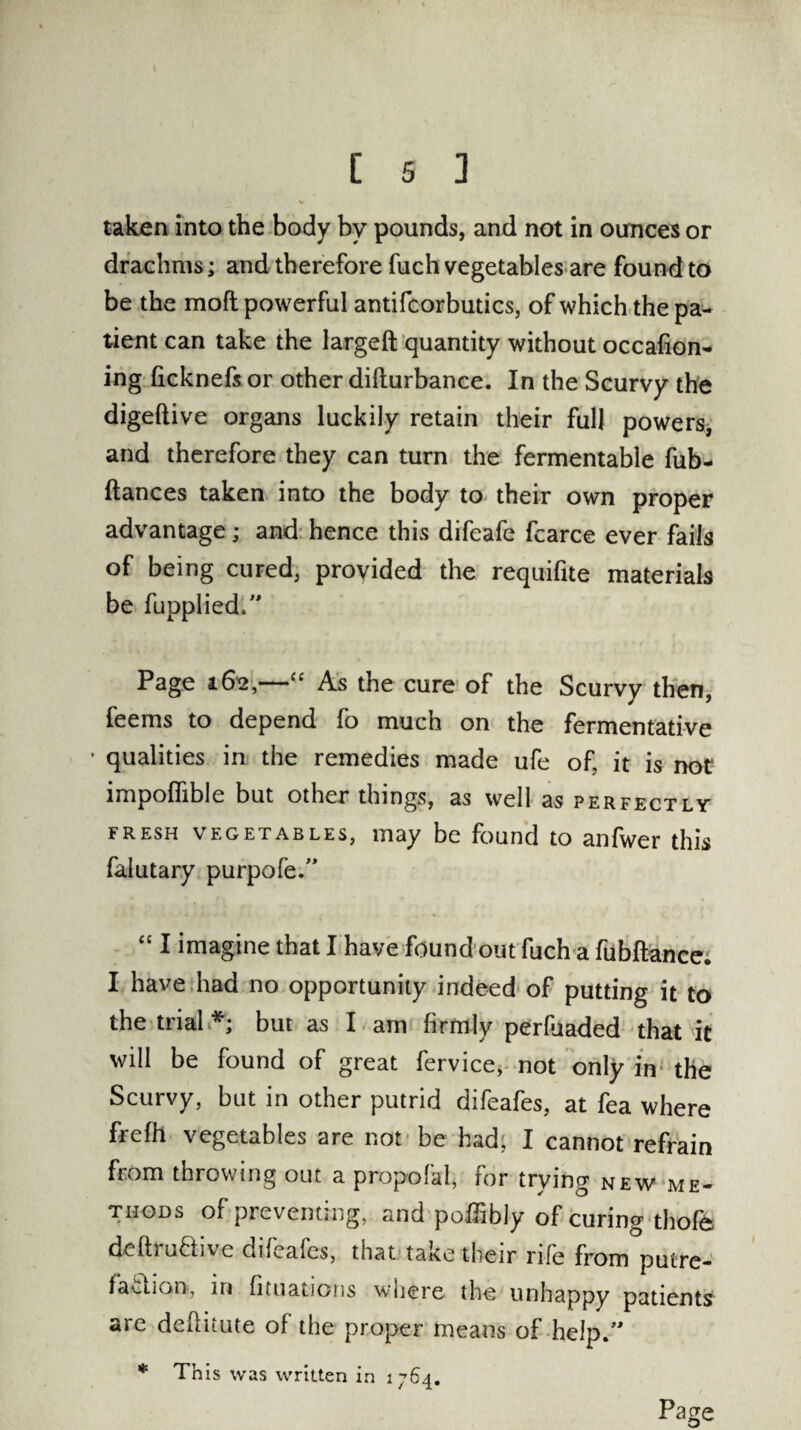 taken into the body by pounds, and not in ounces or drachms; and therefore fuch vegetables are found to be the mod powerful antifcorbutics, of which the pa¬ tient can take the largeft quantity without occafion- ing ficknefs or other difturbance. In the Scurvy the digeftive organs luckily retain their full powers, and therefore they can turn the fermentable fub- ftances taken into the body to their own proper advantage; and hence this difeafe fcarce ever fails of being cured, provided the requifite materials be fupplied.” Page 162,—“ As the cure of the Scurvy then, feems to depend fo much on the fermentative ■ qualities in the remedies made ufe of, it is not impoffible but other things, as well as perfectly fresh vegetables, may be found to anfwer this falutary purpofe.” “ I imagine that I have found out fuch a fubftance. I have had no opportunity indeed of putting it to the trial.*; but as I am firmly perfuaded that it will be found of great fervice, not only in the Scurvy, but in other putrid difeafes, at fea where frefh vegetables are not be had, I cannot refrain from throwing out a propofal, tor trying new me¬ thods of preventing,, and pofTibly of curing thofe defti native difeafes, that take their rife from putre¬ faction, in fituations where the unhappy patients are deftitute of the proper means of help.” * This was written in 1764. Page