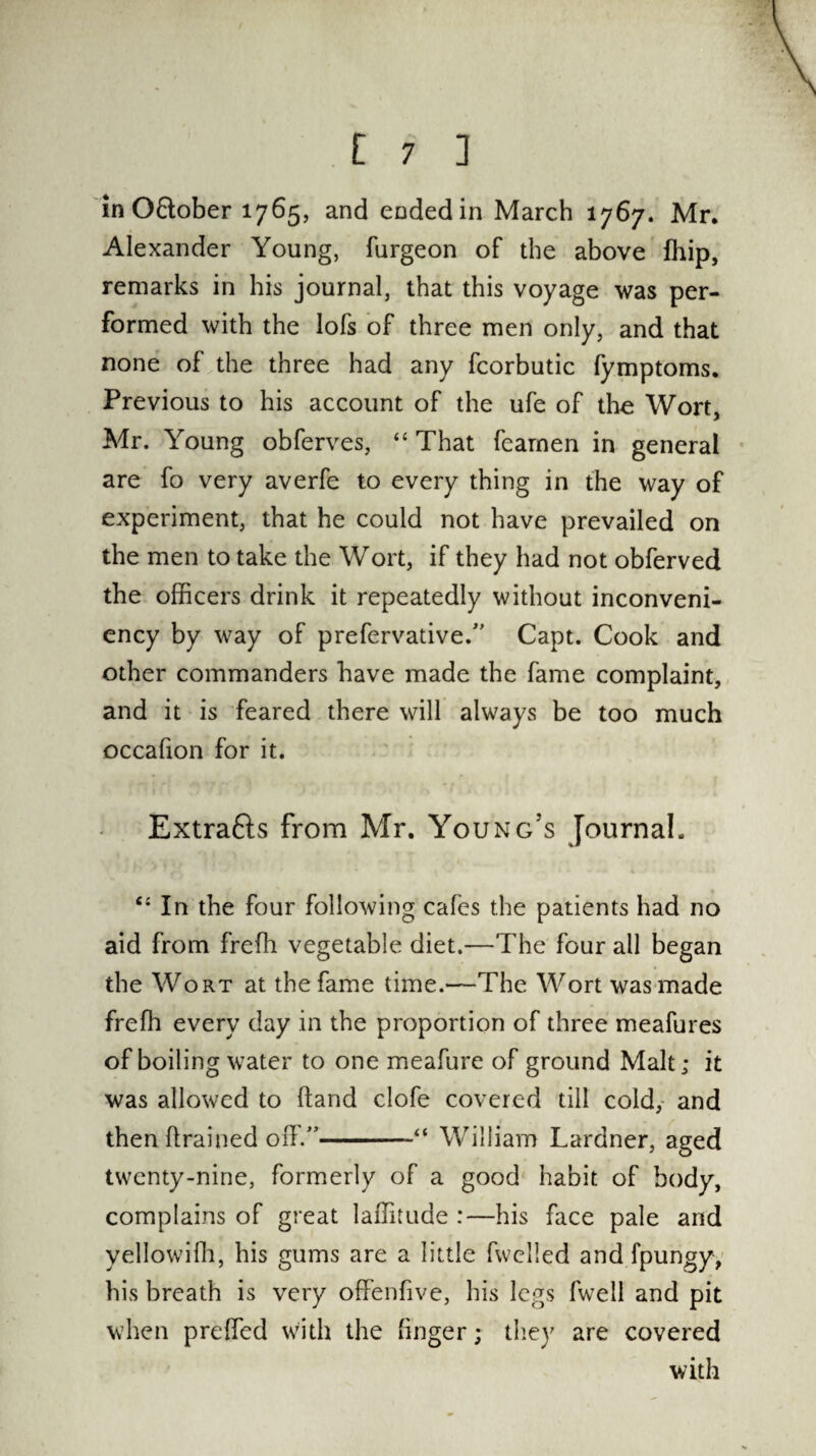 in O&ober 1765, and ended in March 1767. Mr. Alexander Young, burgeon of the above ffiip, remarks in his journal, that this voyage was per¬ formed with the Iofs of three men only, and that none of the three had any fcorbutic fymptoms. Previous to his account of the ufe of the Wort, Mr. Young obferves, “ That fearnen in general are fo very averfe to every thing in the way of experiment, that he could not have prevailed on the men to take the Wort, if they had not obferved the officers drink it repeatedly without inconveni- ency by way of prefervative.” Capt. Cook and other commanders have made the fame complaint, and it is feared there will always be too much occafion for it. Extrafts from Mr. Young’s Journal. In the four following cafes the patients had no aid from freffi vegetable diet.—The four all began the Wort at the fame time.—The Wort was made freffi every day in the proportion of three meafures of boiling water to one meafure of ground Malt; it was allowed to (land clofe covered till cold, and then drained off.”-William Lardner, aged twenty-nine, formerly of a good habit of body, complains of great laffitude :—his face pale and yellowiffi, his gums are a little fwclled and fpungy, his breath is very offenfive, his legs fwell and pit when prdfed with the linger; they are covered with