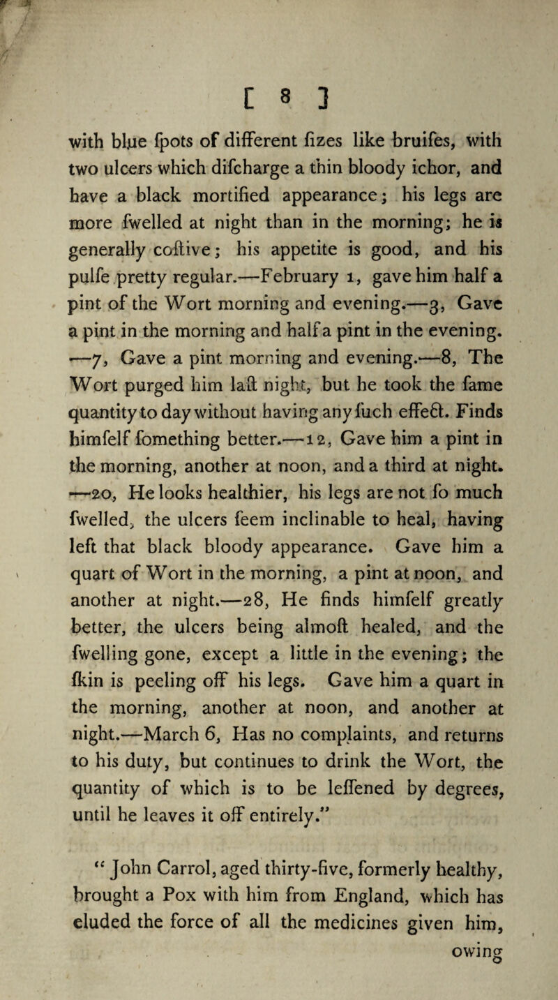 f *■ C 8 ] with bljue fpots of different fizes like bruifes, with two ulcers which difcharge a thin bloody ichor, and have a black mortified appearance; his legs are more fwelled at night than in the morning; he is generally coftive; his appetite is good, and his pulfe pretty regular.—February 1, gave him half a pint of the Wort morning and evening.—3, Gave a pint in the morning and half a pint in the evening. -—7, Gave a pint morning and evening.—8, The Wort purged him laft night, but he took the fame quantity today without having any fuch effe6h Finds himfelf fomething better.—12, Gave him a pint in the morning, another at noon, and a third at night. —20, He looks healthier, his legs are not fo much fwelled> the ulcers feem inclinable to heal, having left that black bloody appearance. Gave him a quart of Wort in the morning, a pint at noon, and another at night.—28, He finds himfelf greatly better, the ulcers being almoft healed, and the fwelling gone, except a little in the evening; the fkin is peeling off his legs. Gave him a quart in the morning, another at noon, and another at night.—March 6, Has no complaints, and returns to his duty, but continues to drink the Wort, the quantity of which is to be leffened by degrees, until he leaves it off entirely.” “ John Carrol, aged thirty-five, formerly healthy, brought a Pox with him from England, which has eluded the force of all the medicines given him. owing