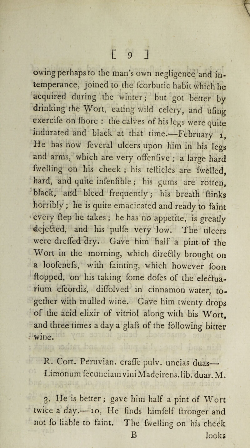 owing perhaps to the man's own negligence and in¬ temperance, joined to the fcorbutic habit which he acquired during the winter; but got better by drinking the Wort, eating wild celery, and ufing exercife on fhore : the calves of his legs were quite indurated and black at that time.'—February 1, He has now feveral ulcers upon him in his legs and arms, which are very offenfive ; a large hard fw el ling on his cheek ; his tefticles are fwelled, hard, and quite infenfible; his gums are rotten, black, and bleed frequently; his breath {links horribly ; he is quite emacicated and ready to faint *every flep he takes; he has no appetite, is greatly deje&ed, and his pulfe very low. The ulcers were drefled dry. Gave him half a pint of the Wort in the morning, which direftly brought on a loofenefs, with fainting, which however foon (lopped, on his taking fome dofes of the elefilua- rium efcordis, diffolved in cinnamon water, to¬ gether with mulled wine. Gave him twenty drops of the acid elixir of vitriol along with his Wort, and three times a day a glafs of the following bitter wine. R. Cort. Peruvian. crafTe pulv. uncias duas— Lirnonum fecunciam vini Madeirens.lib. duas. M. 3, He is better; gave him half a pint of Wort twice a day.—10. He finds himfelf llronger and not fo liable to faint. The fweliing on his cheek E looks