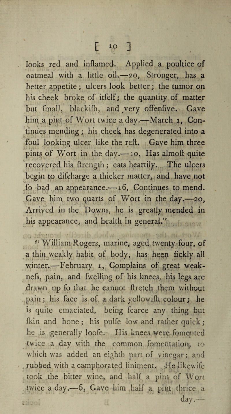 looks red and inflamed. Applied a poultice of oatmeal with a little oil.—20, Stronger, has a better appetite; ulcers look better; the tumor on his cheek broke of itfelf; the quantity of matter but fmall, blackifh, and very offenfive. Gave him a pint of Wort twice a day.—March 1, Con- - V ' - tinues mending ; his cheek has degenerated into a foul looking ulcer like the reft. Gave him three pints of Wort in the day.— jo, Has almoft quite recovered his ftrength ; eats heartily. The ulcers begin to difcharge a thicker matter, and have not fo bad an appearance.-—16, Continues to mend. Gave him two quarts of Wort in the day.—20, Arrived in the Downs, he is greatly mended in his appearance, and health in general.” ‘T r ‘ T •' ; j ; *, « ; •. » 4 , •£ William Rogers, marine, aged twenty-four, of a thin weakly habit of body, has heen fickly all winter.—February 1, Complains of great weak- nefs, pain, and fwelling of his knees, his legs are drawn up fo that he cannot ftretch them without pain; his face is of a dark yellowifh colour; he is quite emaciated, being fcarce any thing but fkin and bone; his pulfe low and rather quick; he is generally loofe. His knees were fomented twice a day with the common fomentation!, to which v/as added an eighth part of vinegar; and . rubbed with a camphorated liniment. He likewife took the bitter wine, and half a pint of Wort twice a day.—6, Gave him half a pint thrice a