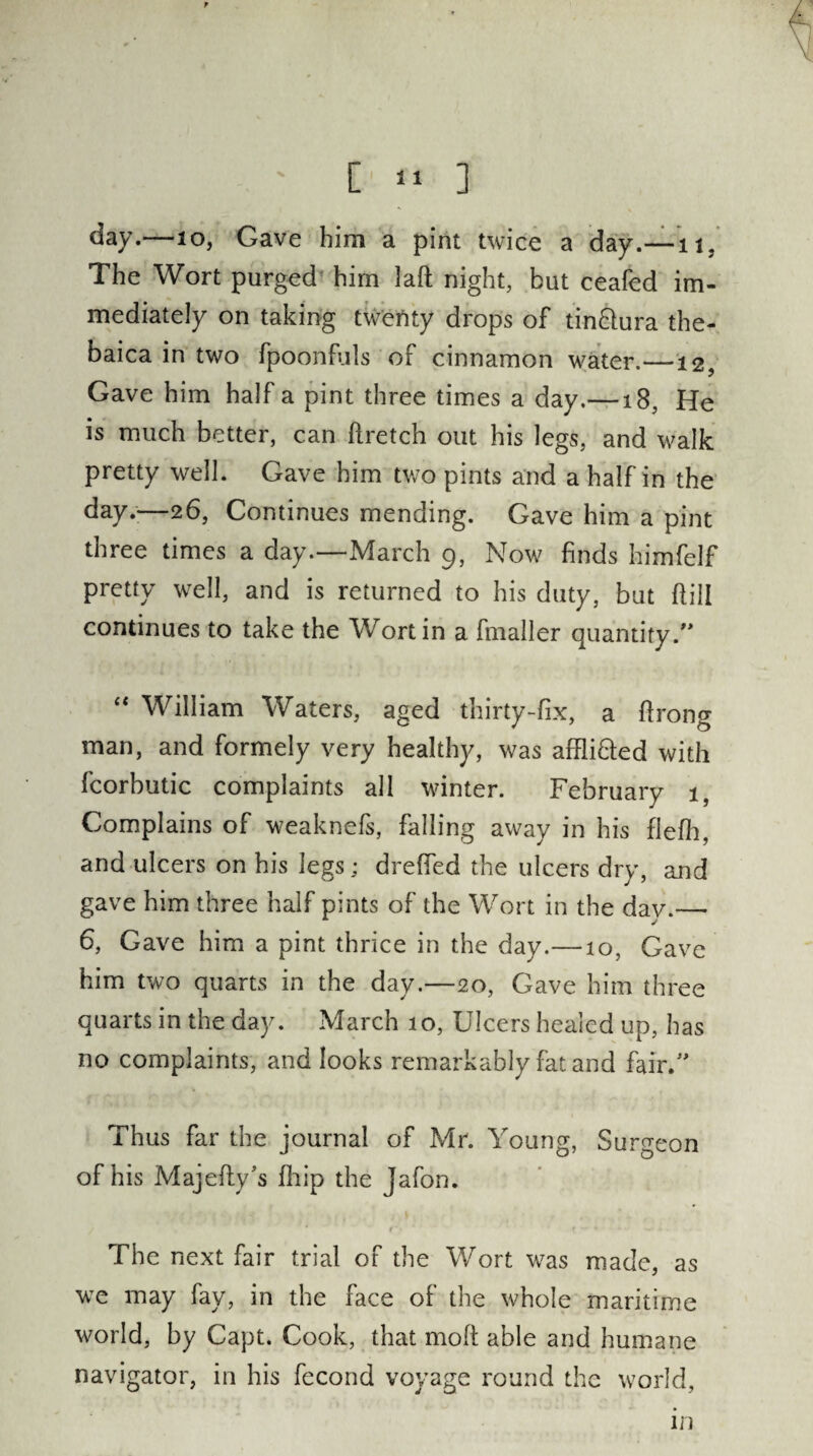 [ ‘1 ] day.—10, Gave him a pint twice a day.—it. The Wort purged him laft night, but ceafed im¬ mediately on taking twenty drops of tin&ura the- baica in two fpoonfuls of cinnamon water.—12, Gave him half a pint three times a day.—18, He is much better, can flretch out his legs, and walk pretty well. Gave him two pints and a half in the day.;—26, Continues mending. Gave him a pint three times a day.—March 9, Now finds himfelf pretty well, and is returned to his duty, but dill continues to take the Wort in a fmaller quantity “ William Waters, aged thirty-fix, a ftrong man, and formely very healthy, was affli&ed with fcorbutic complaints all winter. February 1, Complains of weaknefs, falling away in his flefh, and ulcers on his legs; dreffed the ulcers dry, and gave him three half pints of the Wort in the dav.— 6, Gave him a pint thrice in the day.—10, Gave him two quarts in the day.—20, Gave him three quarts in the day. March 10, Ulcers healed up, has no complaints, and looks remarkably fat and fair.” Thus far the journal of Mr. Young, Surgeon of his Majefty’s fhip the jafon. The next fair trial of the Wort was made, as wTe may fay, in the face of the whole maritime world, by Capt. Cook, that molt able and humane navigator, in his fecond voyage round the world, in