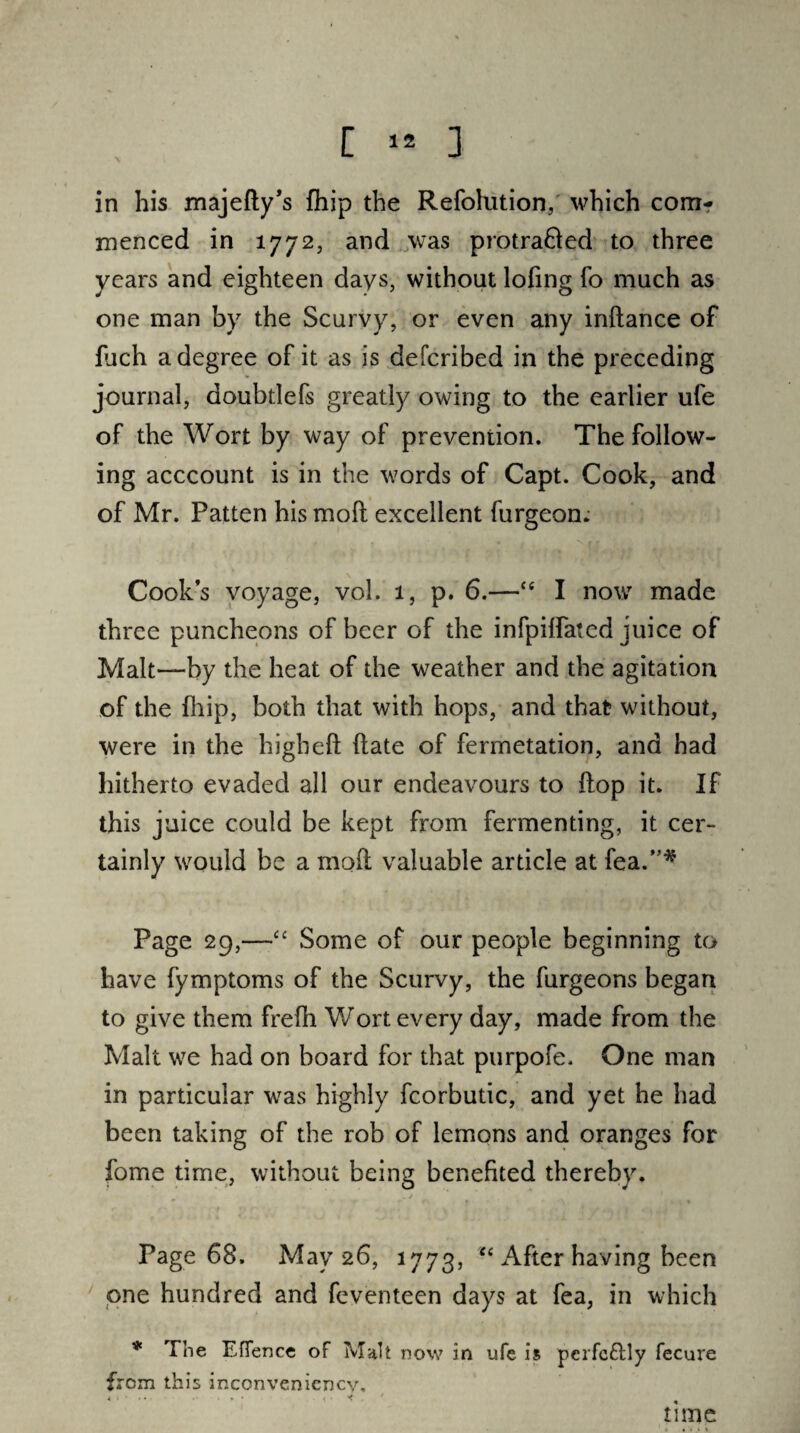 in his majefty’s fhip the Refolntion, which com¬ menced in 1772, and was protra&ed to three years and eighteen days, without lofing fo much as one man by the Scurvy, or even any inftance of fuch a degree of it as is defcribed in the preceding journal, doubtlefs greatly owing to the earlier ufe of the Wort by way of prevention. The follow¬ ing acccount is in the words of Capt. Cook, and of Mr. Patten his moll excellent burgeon. Cooks voyage, vol. 1, p. 6.—ce I now made three puncheons of beer of the infpiffated juice of Malt—by the heat of the weather and the agitation of the fhip, both that with hops, and that without, were in the higheft date of fermetation, and had hitherto evaded all our endeavours to Hop it. If this juice could be kept from fermenting, it cer¬ tainly would be a mod valuable article at Tea.”* Page 29,—“ Some of our people beginning to have fymptoms of the Scurvy, the furgeons began to give them freih Wort every day, made from the Malt we had on board for that purpofe. One man in particular wras highly fcorbutic, and yet he had been taking of the rob of lemons and oranges for fome time, without being benefited thereby. * Page 68. May 26, 1773, “ After having been one hundred and feventeen days at fea, in which * The Eflence of Malt now in ufe is pcrfc&ly fecure from this inconveniencv, t : . * . - 1* time