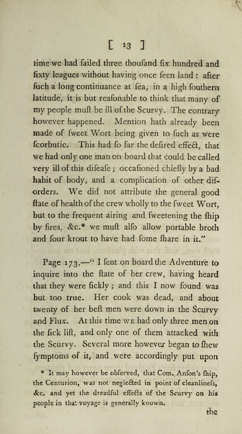 \ C 13 1 time we had failed three thoufand fix hundred and fixty leagues without having once feen land : after fuch a long continuance at fea, in a high fouthern latitude, it is but reafonable to think that many of my people mull be ill of the Scurvy. The contrary however happened. Mention hath already been made of fweet Wort being given to fuch as were fcorbutic. This had fo far the defired effeH, that we had only one man on board that could be called very ill of this difeafe; occafioned chiefly by a bad habit of body, and a complication of other dis¬ orders. We did not attribute the general good ftate of health of the crew wholly to the fweet Wort, but to the frequent airing and fweetening the fliip by fires, &c.* we muft alfo allow portable broth and four krout to have had fome fhare in it. Page 173,—I fent on board the Adventure to inquire into the ftate of her crew, having heard that they were fickly ; and this I now found was but too true. Her cook was dead, and about twenty of her belt men were down in the Scurvy and Flux. At this time we had only three men on the fick lift, and only one of them attacked with the Scurvy. Several more however began tofhew fymptoms of it, and were accordingly put upon * It may however be obferved, that Com. Anfon’s fhip, the Centurion, was not negle&ed in point of cleanlinefs, &c. and yet the dreadful effefls of the Scurvy on his people in that voyage is generally known.