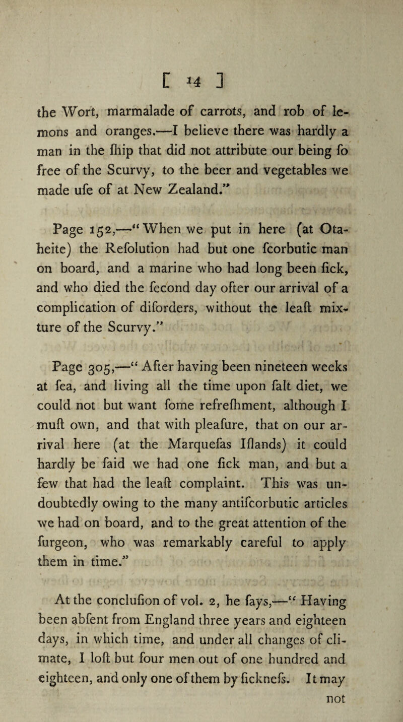 [ *4 ] the Wort, marmalade of carrots, and rob of le¬ mons and oranges.—I believe there was hardly a man in the fhip that did not attribute our being fo free of the Scurvy, to the beer and vegetables we made ufe of at New Zealand/' Page 152,—“ When we put in here (at Ota- heite) the Refolution had but one fcorbutic man on board, and a marine who had long been fick, and who died the fecond day ofter our arrival of a complication of diforders, without the lead mix¬ ture of the Scurvy/' Page 305,—“ After having been nineteen weeks at fea, and living all the time upon fait diet, we could not but want fome refrefhment, although I mud own, and that with pleafure, that on our ar¬ rival here (at the Marquefas Iflands) it could hardly be faid we had one fick man, and but a few that had the lead complaint. This was un¬ doubtedly owing to the many antifcorbutic articles we had on board, and to the great attention of the furgeon, who was remarkably careful to apply them in time/' At the conclufion of vol. 2, he fays,—<c Having been abfent from England three years and eighteen days, in which time, and under all changes of cli¬ mate, I lod but four men out of one hundred and eighteen, and only one of them by ficknefs. It may not