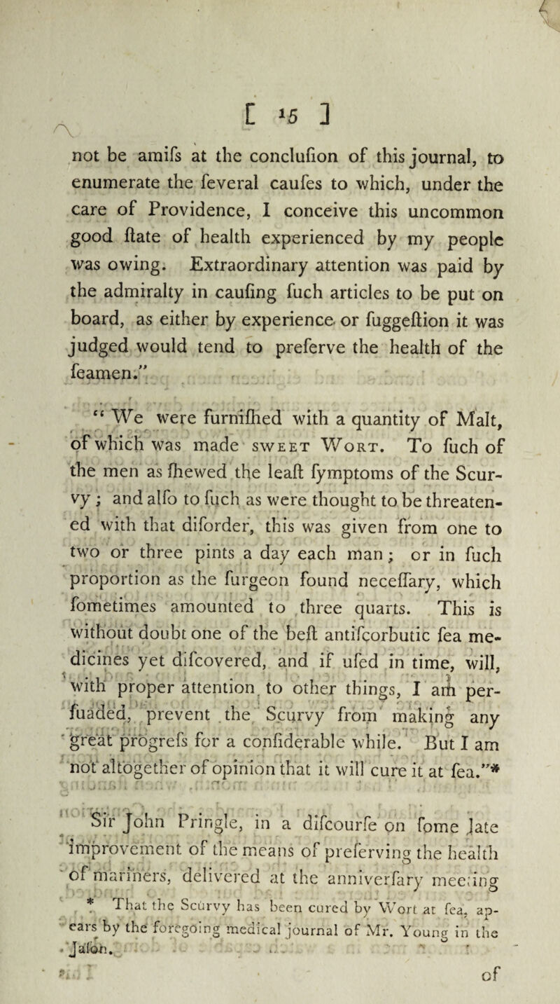 % not be amifs at the conclufion of this journal, to enumerate the feveral caufes to which, under the care of Providence, I conceive this uncommon good (late of health experienced by my people was owing. Extraordinary attention was paid by the admiralty in caufing fuch articles to be put on board, as either by experience or fuggeftion it was judged would tend to preferve the health of the Teamen.” r f ' * ' » “ We were furnifhed with a quantity of Malt, of which was made sweet Wort. To fuch of the men as (hewed the leaft fymptoms of the Scur¬ vy ; and alfo to fuch as were thought to be threaten¬ ed with that diforder, this was given from one to two or three pints a day each man; or in fuch proportion as the furgeon found neceffary, which fometimes amounted to three quarts. This is without doubt one of the bed antifcorbutic fea me¬ dicines yet difcovered, and if ufed in time, will, with proper attention, to other things, I arfi per- fuaded, prevent the Scurvy from making any great progrefs for a confiderable while. But I am not altogether of opinion that it will cure it at feu.”* y; l > 1U 4U) i * ►**«' h -uvuh h ide ■ j , • fj f ■ > 5 Sir John Pringle, in a difeourfe on feme Jate improvement of the .means of preserving the health of manners, delivered at the anniyerfary meeting That the Scurvy has been cured by Wort at fea. ap- ears by the foregoing medical journal of Mr. Young in the Jalon. - of
