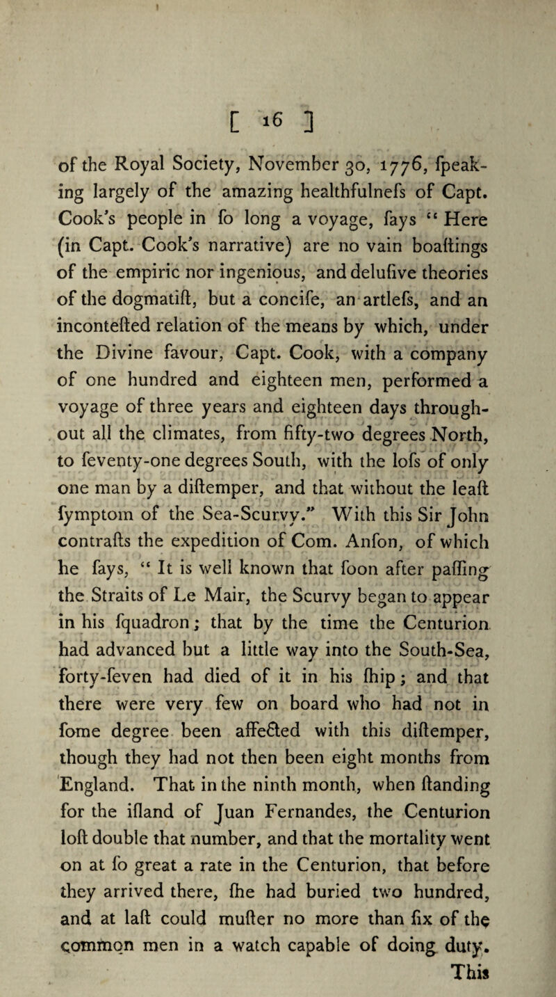 of the Royal Society, November 30, 1776, fpeak- ing largely of the amazing healthfulnefs of Capt. Cook's people in fo long a voyage, fays “ Here (in Capt. Cook's narrative) are no vain boaltings of the empiric nor ingenious, and delulive theories of the dogmatift, but a concife, an artlefs, and an incontefted relation of the means by which, under the Divine favour, Capt. Cook, with a company of one hundred and eighteen men, performed a voyage of three years and eighteen days through¬ out all the climates, from fifty-two degrees North, to feventy-one degrees South, with the lofs of only one man by a diftemper, and that without the lead fymptom of the Sea-Scurvy. With this Sir John contrails the expedition of Com. Anfon, of which he fays, “ It is well known that foon after palling the Straits of Le Mair, the Scurvy began to appear in his fquadron; that by the time the Centurion had advanced but a little way into the South-Sea, forty-feven had died of it in his Ihip; and that there were very few on board who had not in fome degree been affe&ed with this diftemper, though they had not then been eight months from England. That in the ninth month, when Handing for the illand of Juan Fernandes, the Centurion loft double that number, and that the mortality went on at fo great a rate in the Centurion, that before they arrived there, Ihe had buried two hundred, and at laft could muller no more than fix of the common men in a watch capable of doing duty. This