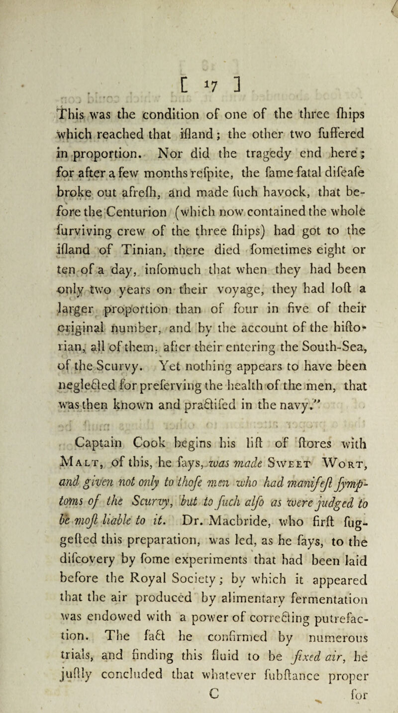. I *7 1 This was the condition of one of the three (hips which reached that ifland; the other two fuffered in proportion. Nor did the tragedy end here; for after a few months refpite, the fame fatal difeafe broke out afrefh, arid made fuch havock, that be- fore the Centurion (which now contained the whole Amoving crew of the three (hips) had got to the ifland of Tinian, there died fometimes eight or ten of a day, infomuch that when they had been only two years on their voyage, they had loft a larger proportion than of four in five of their original number, and by the account of the hifto* rian, all of them, after their entering the South-Sea, of the Scurvy. Yet nothing appears to have been neglebied for preferving the health of the men, that was then known and praftifed in the navy/' Captain Cook begins his lift of (lores with Malt, of this, he fays, zvas made Sweet Wort, and given not only to thofe men who had manifejl fymp- toms of the Scurvy, but to fuch alfo as were judged to be mojl liable to it. Dr. Macbride, who firfh fug- gefted this preparation, was led, as he fays, to the difcovery by fome experiments that had been laid before the Royal Society; by which it appeared that the air produced by alimentary fermentation was endowed with a power of correcting putrefac¬ tion. The fa£t he confirmed by numerous trials, and finding this fluid to be fixed air, he juflly concluded that whatever fubftance proper C for