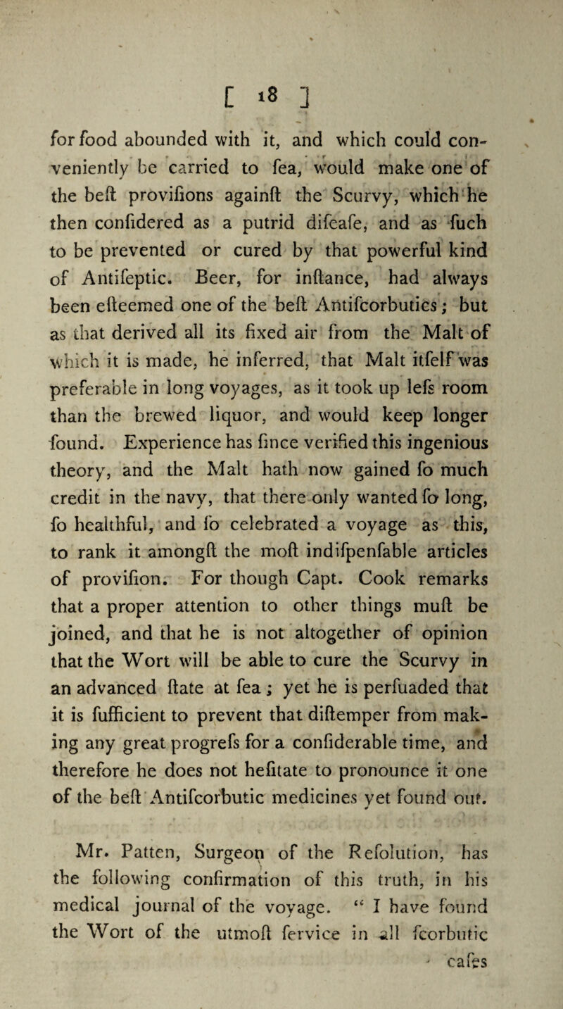 for food abounded with it, and which could con¬ veniently be carried to fea, would make one of the belt provifions againlt the Scurvy, which he then confidered as a putrid difeafe, and as fuch to be prevented or cured by that powerful kind of Antifeptic. Beer, for inflance, had always been elleemed one of the bell Antifcorbutics; but as that derived all its fixed air from the Malt of which it is made, he inferred, that Malt itfelf was preferable in long voyages, as it took up lefs room than the brewed liquor, and would keep longer found. Experience has fince verified this ingenious theory, and the Malt hath now gained fo much credit in the navy, that there only wanted fo long, fo healthful, and fo celebrated a voyage as this, to rank it amongft the moll indifpenfable articles of provifion. For though Capt. Cook remarks that a proper attention to other things mull be joined, and that he is not altogether of opinion that the Wort will be able to cure the Scurvy in an advanced ftate at fea; yet he is perfuaded that it is fufficient to prevent that dillemper from mak¬ ing any great progrefs for a confiderable time, and therefore he does not hefitate to pronounce it one of the bell Antifcorbutic medicines vet found out. J Mr. Patten, Surgeon of the Refolution, has the following confirmation of this truth, in his medical journal of the voyage. <c I have found the Wort of the utmofi fervice in all fcorbutic j cafes