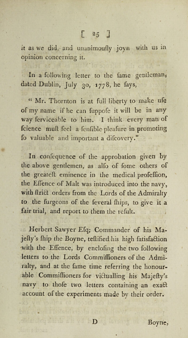 it as we did, and uuanimoufly joyn with us in opinion concerning it. In a following letter to the fame gentleman, dated Dublin, July go, 1778, he fays, t( Mr. Thornton is at full liberty to make ufe of my name if he can fuppofe it will be in any way ferviceable to him. I think every man of fcience mult feel a fenfible pleafure in promoting fo valuable and important a difcovery.” In confequence of the approbation given by the above gentlemen, as alfo of fome others of the greateR eminence in the medical profefiion, the E {fence of Malt was introduced into the navy, with Uriel orders from the Lords of the Admiralty to the furgeons of the feveral fliips, to give it a fair trial, and report to them the refult. Herbert Saw7yer Efq; Commander of his Ma- jefly’s fliip the Boyne, teftified his high fatisfa&ion with the Effence, by encloling the two following letters to the Lords Commiflioners of the Admi¬ ralty, and at the fame time referring the honour¬ able Commiflioners for victualling his Mayfly's navy to thofe two letters containing an exafl account of the experiments made by their order* D Boyne,