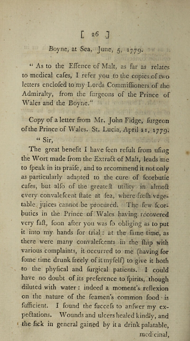 Boyne, at Sea, June, 5, 1779. “ As to the E(fence of Malt, as far as relates to medical cafes, I refer you to the copies of two letters enclofed to my Lords Commiffioners of the Admiralty, from the furgeons of the Prince of Wales and the Boyne.” J \ * ■* / IV r Copy of a letter from Mr, John Fidge, furgecn of the Prince of Wales. St. Lucia, April 11, 1779. “ Sir, The great benefit I have feen refult from ufing the Wort made from the Ext raft of Malt, leads me to fpeak in its praife, and to recommend it not only as particularly adapted to the cure of fcorbutic cafes, but alfo of the greatest utility in almoft every convalefcent ftate at fea, where frefh vege¬ table^ juices cannot be procured. The few fcor- butics in the Prince of Wales having recovered very fait, foon after you was fo obliging as to put it into my hands for trial : at the fame time, as there were many convalefcents in the (hip with various complaints, it occurred to me (having for fome time drunk freely ofitmyfelf) to give it both to the phyfical and furgical patients. I could have no doubt of its preference to fpirits, though diluted with water : indeed a moment’s reflexion on the nature of the feamen’s common food • is fufficient. I found the fuccefs to anfwer my ex- peftations. Wounds and ulcers healed kindly, and the fick in general gained by it a drink palatable, medicinal.