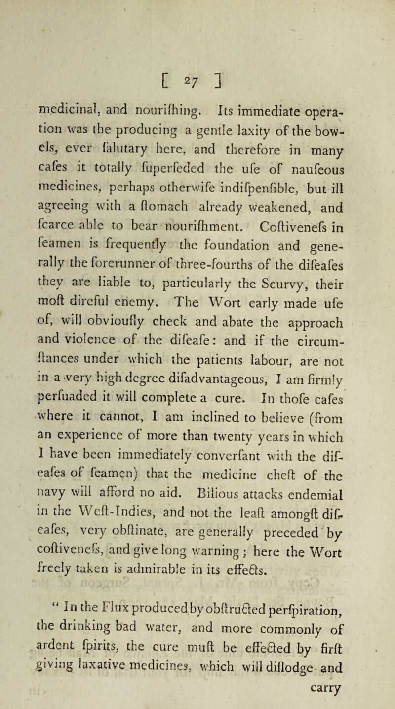 medicinal, and nourifhing. Its immediate opera¬ tion was the producing a gentle laxity of the bow¬ els, ever falutary here, and therefore in many cafes it totally fuperfeded the ufe of naufeous medicines, perhaps otherwife indifpenfible, but ill agreeing with a flomach already weakened, and fcarce able to bear nourifhment. Coftivenefs in leamen is frequently the foundation and gene¬ rally the forerunner of three-fourths of the difeafes they are liable to, particularly the Scurvy, their moft direful enemy. The Wort early made ufe of, will obvioufly check and abate the approach and violence of the difeafe: and if the circum- fiances under which the patients labour, are not in a very high degree difadvantageous, I am firmly perfuaded it will complete a cure. In thofe cafes where it cannot, I am inclined to believe (from an experience of more than twenty years in which 0 0 I have been immediately converfant with the dif¬ eafes of feamen) that the medicine cheft of the navy will afford no aid. Bilious attacks endemial in the Weft-Indies, and not the leaft amongft dif¬ eafes, very obftinate, are generally preceded by coftivenefs, and give long warning ; here the Wort freely taken is admirable in its effe&s. “ ^ the Flux produced by obftruded perfpiration, tne drinking bad water, and more commonly of ardent fpirits, the cure mu ft be effe&ed by firft giving laxative medicines, which will diflodge and carry