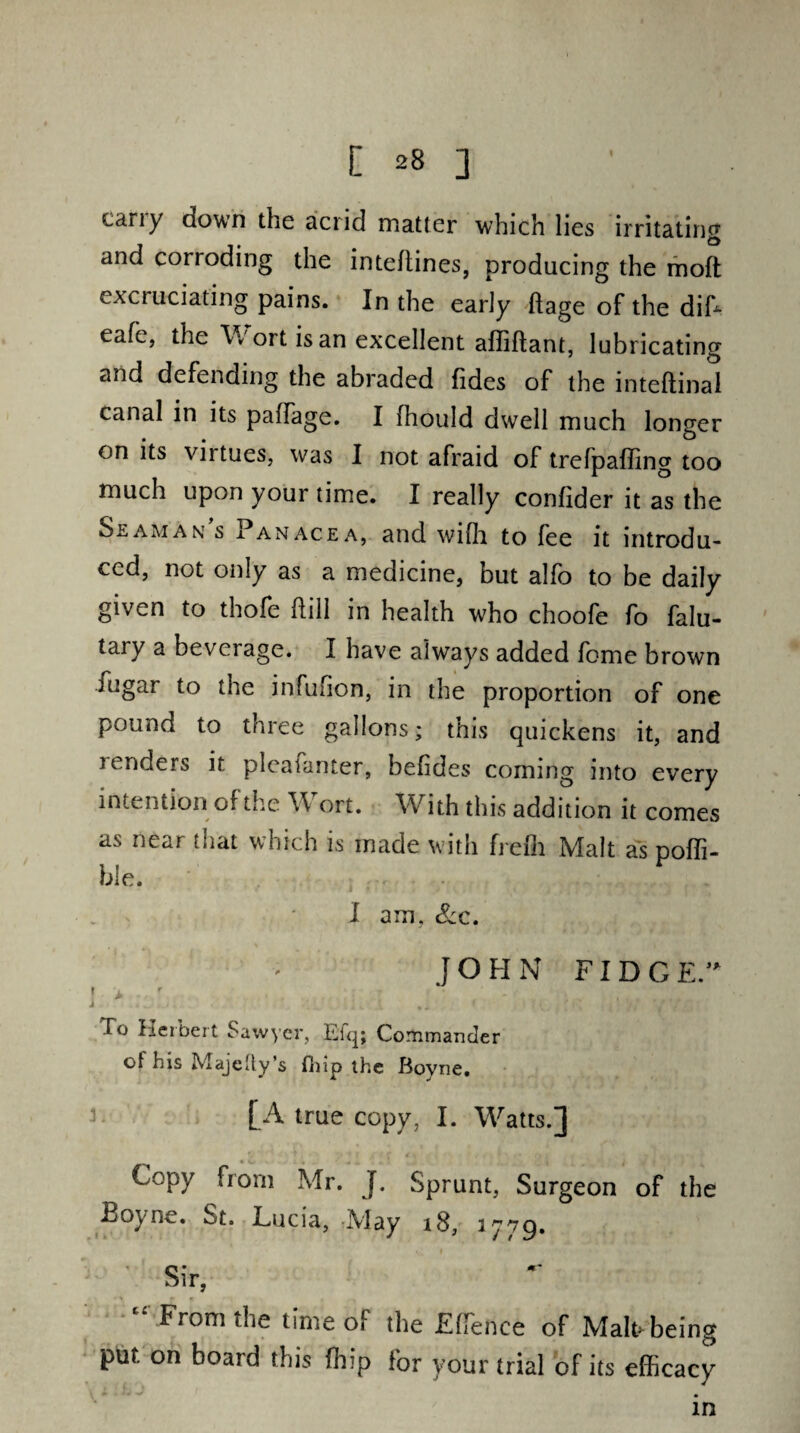 cany down the acrid matter which lies irritating and corioding the intellines, producing the moft excruciating pains. In the early flage of the dih eafe, the Wort is an excellent afliftant, lubricating and defending the abraded Tides of the inteftinal canal in its paffage. I fhould dwell much longer on its virtues, was I not afraid of trefpaffing too much upon your time. I really confider it as the Slam an s x an ace a, and wifh to fee it introdu¬ ced, not only as a medicine, but alfo to be daily given to thofe hill in health who choofe fo falu- tary a bevciage. I have always added feme brown fugar to the infufion, in the proportion of one pound to three gallons; this quickens it, and lenders it pleafanter, befides coming into every intention of the Wort. With this addition it comes as near that which is made with frefli Malt as poffi- ble. I am, Scc. JOHN FIDGE. r > r i * M * / Y £' Xo Herbert Sawyer, Efq; Commander ot his Majetty’s fhip the Boyne. [A true copy, I. Wyatts.] Copy from Mr. J. Sprunt, Surgeon of the Boyne. St. hucia, May 18, 2^79. Sir, From the time of the Effience of Malt* being put. on board this fhip For your trial of its efficacy in