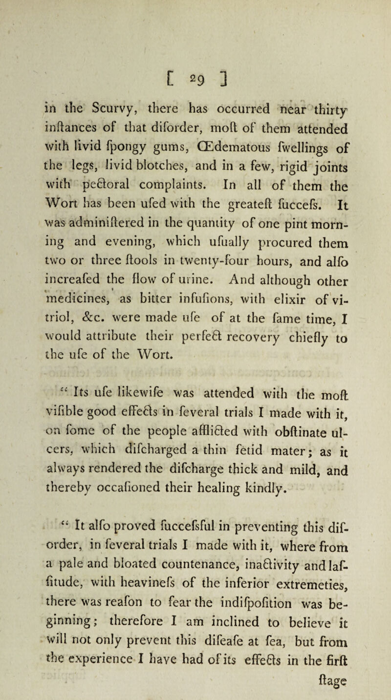 in the Scurvy, there has occurred near thirty inftances of that diforder, mod of them attended with livid fpongy gums, CEdematous fwellings of the legs, livid blotches, and in a few, rigid joints with pedoral complaints. In all of them the Wort has been ufed with the greateft fuccefs. It was adminiftered in the quantity of one pint morn¬ ing and evening, which ufually procured them two or three (tools in twenty-four hours, and alfo increafed the flow of urine. And although other medicines, as bitter infufions, with elixir of vi¬ triol, &c. were made ufe of at the fame time, I would attribute their perfed recovery chiefly to the ufe of the Wort. “ Its ufe likewife was attended with the mod vifible good effeds in feveral trials I made with it, on fome of the people afflicted with obftinate ul¬ cers, which difcharged a thin fetid mater; as it always rendered the difcharge thick and mild, and thereby occafioned their healing kindly. c* It alfo proved fuccefsful in preventing this dif¬ order, in feveral trials I made with it, where from a pale and bloated countenance, inadivity andlaf- fitude, with heavinefs of the inferior extremeties, there was reafon to fear the indifpofition was be¬ ginning; therefore I am inclined to believe it will not only prevent this difeafe at fea, but from the experience I have had of its effeds in the firft ftage