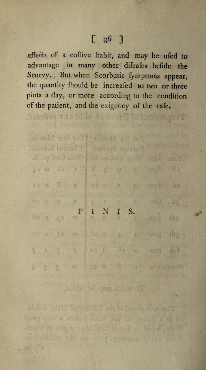 effe&s of a coftive habit, and may be ufed to advantage in many other difeafes befide the Scurvy. But when Scorbutic fymptoms appear, the quantity fhould be increafed to two or three pints a day, or more according to the condition of the patient, and the exigency of the cafe. F I N I S.