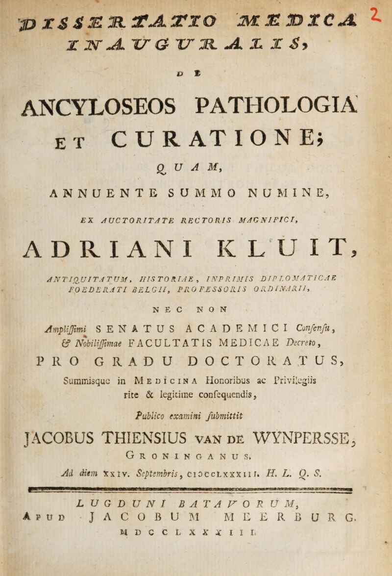 X 2V JL 1WO- XTM. JL X X S9 V % ANCYLOSEOS PATHOLOGIA et CURATIONE; QUAM, - ANNUENTE SUMMO NUMINE, EX AUCTORITATE RECTORIS MAGNIFICI, ADRIANI KLUIT 2 ANTIQUITATUM, HISTORIAE, INPRI3IIS DIPIOMATICAE FOEDERATI BELGII, PROFESSORIS ORDINARII, NEC NON Ampliffimi SENATUS ACADEMICI Confenfa, & Nobiliffimae FACULTATIS MEDICAE Decreto, PRO GRADU DOCTO RATUS, Summisque in Medicina Honoribus ac Privilegiis rite & legitime confequendis, Publico examini fubmittit JACOBUS THIENSIUS van de WYNPERSSE, G R 0 N I N G A N U S» Ad diem Xxiv. Septembris, CiOCcLxxxm. H, L. O. S. LUGDUNI BATAVORUM, Apud • J A C O B U AI M E E R B U R G. M D C C I. X X X I I I> A.