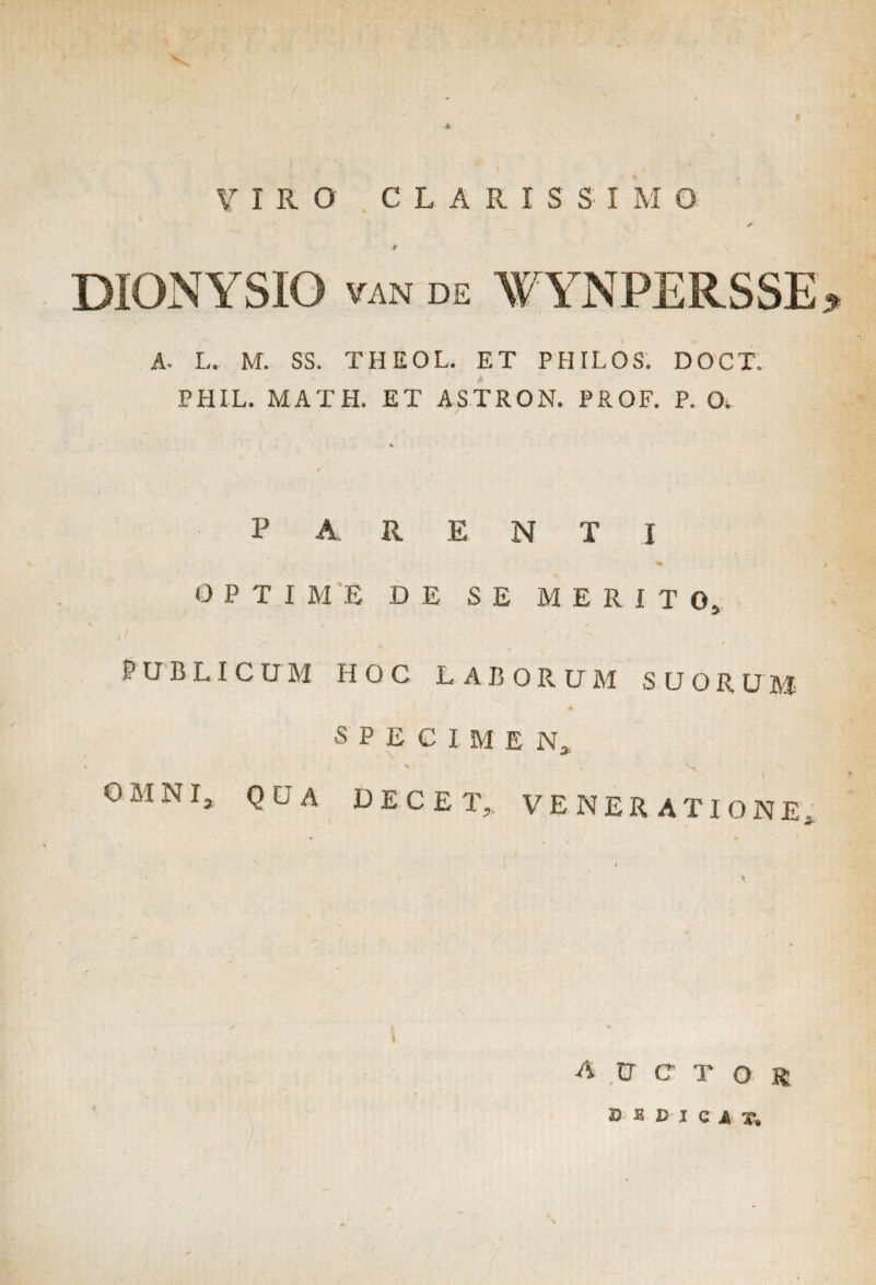 VIRO' C L A R I S S I M O A * DIONYSIO van DE W YNPERSSE i * A- L. M. SS. THEOL. ET PHILOS. DOCT. PHIL. MATH. ET ASTRON. PROF. P. O. PARENTI OPTIME DE SE MERITO, PUBLICUM HOC LABORUM SUORUM SPECIMEN, OMNI, QUA DECET, VENERATIONE auctor