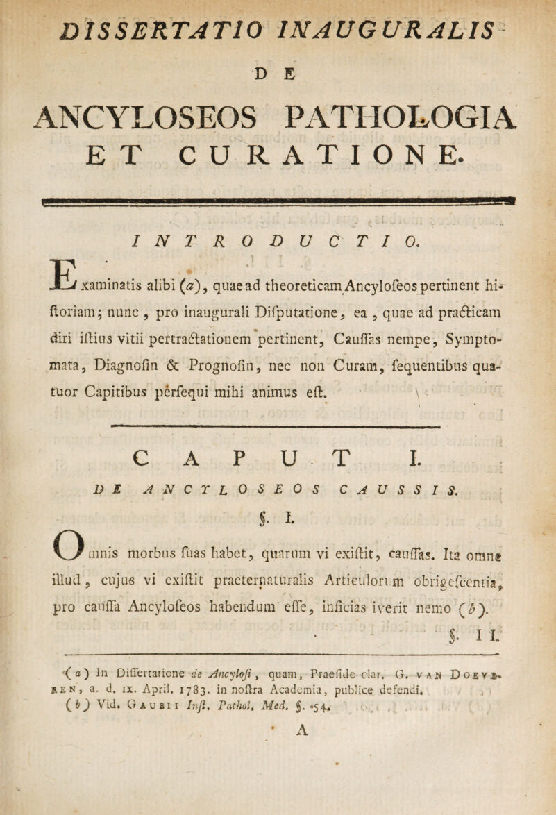 DISSERTATIO INAUGURATIS D E ANCYLOSEOS PATHOLOGIA ET CURATIONE. INTRODUCTIO. E xaminatis alibi (#), quae ad theoreticam Ancylofeos pertinent hi- ftoriam; nunc , pro inaugurati Difputatione, ea , quae ad pra&icam diri illius vitii pertradlationem pertinent, C au flas nempe, Sympto¬ mata, Diagnofm & Prognofin, nec non Curam, fequentibus qua- tuor Capitibus perfequi mihi animus eft. \ caput i. V M anctloseo-s caussis. I I. mnis morbos iuas liabet, quarum vi extilit, catiflas. Ita omne illud , cujus vi exiflit praeternaturalis Articulorum obrigefcemia# % i • / f pro caufla Ancylofeos habendum efle, inficias iverit nemo (£). 5- I l (a) Jn Diffeitaticne de Ancylofi > quam, Praefide clar. G, vajn Do£Y5- ren, a. d. ix. April. 1783. in noltra Academia, publice defendi. (O Vid. G au sii Infi, Pcithul, Med. §. -54. * A