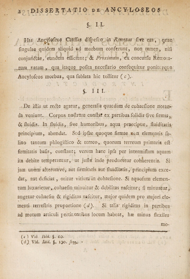 $. 11. Has Ancylofeos Catiffas difpefco in Remotas fiye eas , quae < «- - *x- ^ 1 •*■*» -- - - - ‘^-r ■- *t v '*■ . . a1. * — * ■ * * fingulae quidem aliquid ad morbum conferunt, non tamen, nili I • I f f •; ^ ^ i }. conjundlae, eundefn efficiunt; &. Proximam, ex concurfu Remota-- ru.m natam , qua itaque pofita neceflario confequitur poniturque- Ancylofeos morbus, qua fublata hic tollitur (c). §. I I L - r > ; r. - s - r , • • • - ■ . • * • ’•••« ' - -» * - - * .. - , . r ’ . -Vi. . J- -De idis ut recte agatur, generalia quaedam de cohaefione notan¬ da veniunt. Corpus nodrani condat ex partibus folidis fi ve firmis, & fluidis. In fluidis, five humoribus, aqua praecipue, fluiditatis principium, abundat. Sed ipfiie quoque firmae non elementis fa- lino tantum phlogiflico & terreo, quorum terreum primaria ed ** f ^ ** firmitatis bafis, condant; verum haec ipfa per intermidam aquam ita debite temperantur, -ui jufht inde producatur cohaerentia. Si jam unum aiterumve, aut firmitatis aut fluiditatis, principium exce¬ dat, aut deficiat , oritur vitium in cohaefione. Si aquofum elemen-- tum luxurietur,,cohaefio minuitur & debilitas nafeitur; fi minuatur^ augetur cohaefio & rigiditas mfeitur, major quidem pro majori ele* t. *' • ; ' / ' 1 « 1 “ * X ■. * ; menti terreftris proportione Si talis'rigiditas in partibus ad motum articuli pertinentibus locum habeat, h^e minus flexiles mo- ( c ) Vid Ibici. §. 60. id) Vid, !bidt f, 130. feqq* •.V' V ' ‘ . H