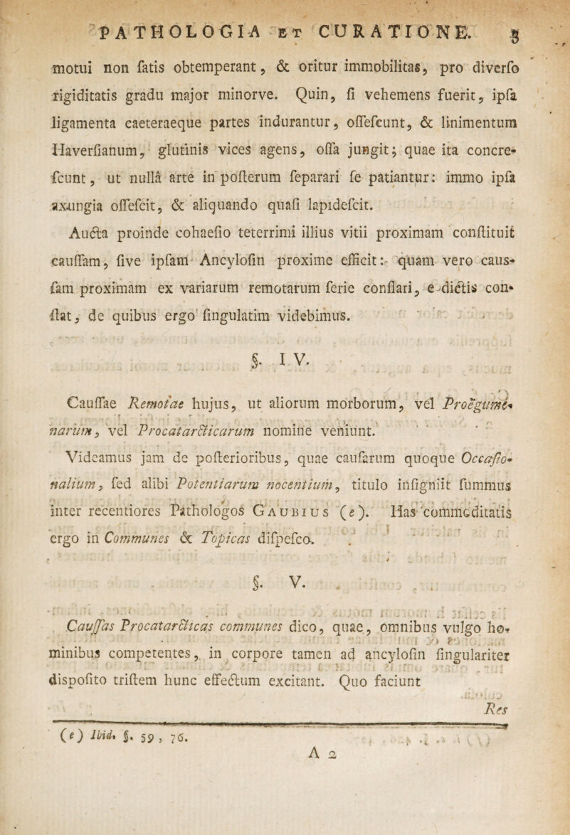 PATHOLOGIA et CURATIONE. motui non fatis obtemperant, & oritur immobilitas , pro diverfo rigiditatis gradu major minorve. Quin, fi vehemens fuerit, ipfa ligamenta caeteraeque partes indurantur, oflefcunt, & linimentum Haverfianum, glutinis vices agens, offa jungit; quae ita concre- fcunt, ut nulla arte in pofterum feparari fe patiantur : immo ipfa axungia offefcit, & aliquando quafi lapidefcit. Aufta proinde cohaefio teterrimi illius vitii proximam confiituit cauflam, five ipfam Ancylofin proxime efficitquam vero caus- fam proximam ex variarum remotarum ferie conflari, e diftis con* fiat, de quibus ergo'Angulatim videbimus. §• I V. ^ - f .-V r J Cauflae Remotae hujus, ut aliorum morborum, vel Proegumt< % , i 7  narum, vel Procatarffiicarum nomine veniunt. Videamus jam de pofierioribus, quae caufarum quoque Occafio- nalium, fed alibi Potentiarum nocentium, titulo infigniit fumnlus ' » , 4 1 • • J - j , - , (■ 'c. ‘ „ * inter recentiores Pathologos Gaubius (e), lias'commoditatis v t- t 'i' , (r ' ■ ' r ’ ' , ergo in Communes <5t Tope as difpefca. s. V. .f ; i j- 1 - J ' il Caudas Procatar&icas communes dico, quae, omnibus vulgo ho* • • - ■ - f ■ :! i ;/» *•, ; minibus competentes, in corpore tamen ad ancylofin fingulariter * “ i \ ■■ ■ *- . * r -J I * k I J j ■ ^ t dispofito trifiem hunc effeftum excitant. Quo faciunt i». Res (O lbid* $. 59 , 7<s. t i \