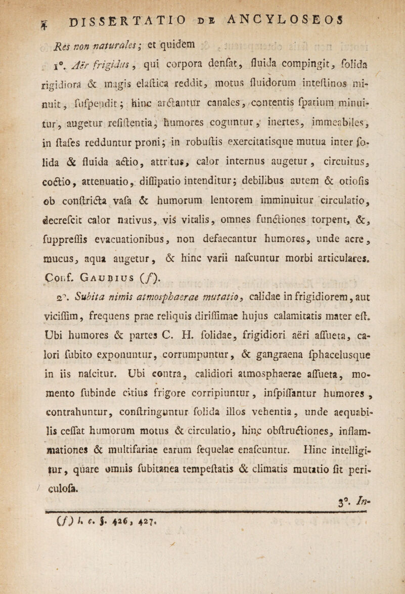 Res non naturales; et quidem i°. Air frigidus, qui corpora denfat, fluida compingit, folida rigidiora & magis elaftica reddit, motus fluidorum inteftinos mi¬ nuit, fufpendit; hinc arftanttfr canales , contentis fpanuni minui¬ tur, augetur refiftentia, humores coguntur,’ inertes, immeabiles, in ftafes redduntur proni; in robuftis exercitatisque mutua inter fo lida & fluida aftio, attritus, calor internus augetur, circuitus, coftio, attenuatio, diffipatio intenditur; debilibus autem & otiofis ob conftri&a vafa & humorum lentorem imminuitur circulatio, decrefcit calor nativus, vis vitalis, omnes fundiiones torpent, &, fuppreflis evacuationibus, non defaecantur humores, unde acre, mucus, aqua augetur, 6c hinc varii nafcuntur morbi articulares» Coiif. Gaubius (/). q?. Subita nimis atmosphaerae mutatio, calidae in frigidiorem, aut viciffim, frequens prae reliquis diriffimae hujus calamitatis mater efh Ubi humores & partes C. H. folidae, frigidiori aeri afliieta, ca¬ lori fubito exponuntur, corrumpuntur, & gangraena fphacelusque ■ ’ •• > - ... • > . , in iis nalcitur. Ubi contra, calidiori atmosphaerae afliieta, mo- mento fubinde citius frigore corripiuntur, infpiffantur humores y I vj contrahuntur, conflringuntur folida illos vehentia, unde aequabi¬ lis ceflat humorum motus & circulatio, hinc obflrudliones, inflam¬ mationes & multifariae earum fequelac enafcuntur. Hinc intelligi- tur, quare omnis fubitanea tempeflatis & climatis mutatio fit peri« “ •' -- • • - 4 s* culofa. 3°. In / U) I• C- 5- 427. (