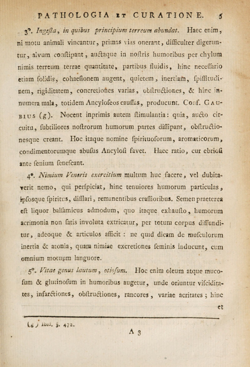 2*. Ingefla, in quibus 'principium terreum abundat. Haec enim, ni motu animali vincantur, primas vias onerant, difficulter digerun- >* tur, alvum conflipant , auelaque in noflris humoribus per chylum nimis terreum terrae quantitate, partibus fluidis, hinc neceffario V • ^ etiam folidis, cohaefionem augent, quietem, inertiam, fpiffitudi- nem, rigiditatem, concretiones varias, obtlrudliones, & hinc in¬ numera mala, totidem Ancylofeos cauffas, producunt. Conf. Gau- bius (g). Nocent inprimis autem flimulantia: quia, audio cir¬ cuitu, fubtiliores noflrorum humorum partes diffipant, obflrudtio- nesque creant. Hoc itaque nomine fpirituoforum, aromaticorum, condimentorumque abufus Ancylofi favet. Haec ratio, cur ebriofi ante fenium fenefcant. 4°. Nimium Ventris exercitium multum huc facere, vel dubita¬ verit nemo, qui perfpiciat, hinc tenuiores humorum particulas, rpfosque fpiritus, difflari, remanentibus craffioribus. Semen praeterea cft liquor balfamicus admodum, quo itaque exhauflo, humorum acrimonia non fatis involuta extricatur, per totum corpus diffundi¬ tur, adeoque & articulos afficit : ne quid dicam de mufculorum inertia & atonia, quam nimiae excretiones feminis inducunt, cum omnium motupm languore. 5°- Vitae genus lautum, otiofum. Hoc enim oleum atque muco- fum & gliuinofum in humoribus augetur, unde oriuntur vifcidita- tes, infardliones, obfirudliones, rancores, variae acritates; hinc ct U J ^u. j. 472.