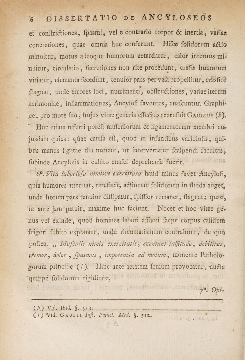 a v .. ! ;■ _ . - r et conftricliones, fpasmi, vel e contrario torpor & inertia, variae concretiones, quae omnia huc conferunt. Hifce foiidorum adlio minuitur, motus aJeoque humorum retardatur, calor internus mi¬ nuitur, circulatio, fecretiones non rite procedunt, crafis humorum * • vitiatur, elementa fecedunt , tenuior pars per vafa propellitur, crasfiof ilagnat, unde errores loci , nutrimenti , obflrufbiones, variae iterum acrimoniae, inflammationes, Ancylofi faventes, enafcuntur. Graphi- ce ? pro more fuo , hujus vitae generis effectus recenfuit Gaubius (J:)9 Huc etiam referri potefl mufculorum & ligamentorum membri cu? jusdarn quies: quae cauffa efl, quod in infantibus variolofis, qui¬ bus manus ligatae diu manent, ut intervertatur fcalpendi facultas, fubinde Ancylofis in cubito enafci deprehenfa fuerit» 6°. Vita laboriofa nimisve exercitata haud minus favet Ancylofi9 quia humores attenuat, rarefacit, adlionem foiidorum in fluida auget, unde horum pars tenuior diflipatur, fpiffior remanet, flagnat; quae, ut ante jam patuit, maxime huc faciunt. Nocet et hoc vitae ge? nus vel exinde, quod homines labori affueti faepe corpus calidum frigori fubito exponant, unde rheumatismum contrahunt, de quo ypoflea. ,, Mvfculis nimis exercitatis, eveniunt lajjitudo , debilitas, tremor, dolor , fpdsmus , impotentia ad motum, monente Patholo- gorum principe (i). Hinc ante aetatem fenitim provocatur, audta 'quippe foiidorum rigiditate. f°. OpH ' - /\. ' '' : '■ '  ■ '■ 'N - ' ’ • ' 1,1 ( h j Vi:l. IbiJ. J. 513- . - .. ....„... Qi) ‘Vid. Gaubii Jnfi. Pathol. Med. §. 51”.