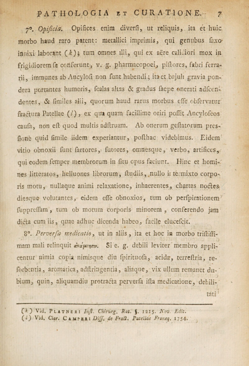 '' ' ' ' ' • - - ' ■- \ 7°. Opificia. Opifices enim diverfi, ut reliquis, ita et huic morbo haud raro patent: metallici imprimis, qui gentibus faxo- innixi laborant (£); tum omnes illi, qui ex aere calidiori mox in frigidiorem fis conferunt, v. g. pharmacopoei, piflores, fabri ferra- rii, immunes ab Ancylofi non funt habendi; ita et bajuli gravia pon-“ dera portantes humeris, fcalas altas & gradus faepe onerati adfccn- dentes, & fimiles alii, quorum haud rarus morbus e fi e obfervatur fractura Patellae (/), ex qua quam facillime oriri pofiit Ancylofeos caufa, non eft quod multis adftruam. Ab onerum gefiatorum pres-~ fione quid fimile iidem experiantur, poilhac videbimus. Eidem vitio obnoxii funt fartores, futores, omnesque, verbo, artifices, qui eodem femper membrorum in fitu opus faciunt. Hinc et horni-: nes litteratos, helluones librorum, ftudiis, .nullo ii termixto corpo- ris motu, nullaque animi relaxatione, inhaerentes, chartas noctes diesque volutantes, eidem efie obnoxios, tum ob perfpirationemb fuppreflam , tum ob motum corporis minorem , conferendo jam dicfia cum iis, quae adhuc dicenda habeo, facile elucefcit. • , <• • 8°. Perverfa medicatio, ut in aliis , ita et hoc in morbo trifiiffi- mam mali relinquit Si e. g. debili leviter membro appli-' centur nimia copia nimisque diu fpirituofa, acida', terrefiria, re- - ■ * * . * - ' • * fdrbcntia, aromatica, adftringentia, aliaque, vix ullum remanet du~' bium, quin, aliquamdiu protradta perverfa ifta medicatione, debili- ‘ (A) Vid. Platneri Tnfi. Chirnrg. Rat. $. 1215. Aov. Edit.