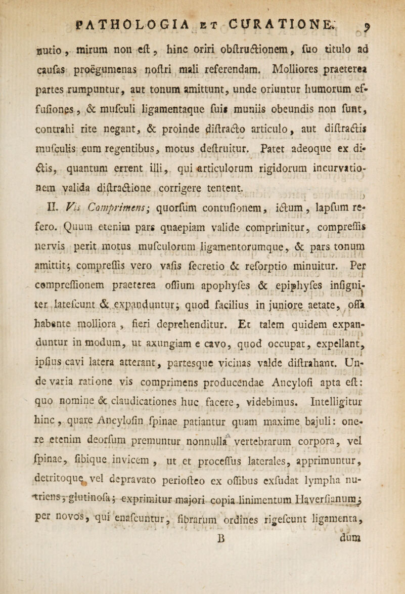 gutio, mirum non eft , hinc oriri obftrudlionem, fuo titulo ad caufas proegumenas noflri mali referendam. Molliores praeterea partes rumpuntur, aut tonum amittunt, unde oriuntur humorum ef* fufionps, & mufculi ligamentaque fuii muniis obeundis non funt, contrahi rite negant, & proinde diftradlo articulo, aut diftra&is mufculis eum regentibus, motus deftruitur. Patet adeoque ex di* ' * ^ * i 1,1 ' '• ’  7 1 * - V - diis, quantum errent illi, qui articulorum rigidorum incurvatio¬ nem valida diftradtione corrigere tentent. ^ J * • L ’ - i y ) ''■v * s X II. Vis Comprimens; quorfum contufionem, idlum, lapfum re¬ fero. Quum etenim pars quaepiam valide comprimitur, compreffis 1 • • # • i > ■■ i. 'i nervis perit motus mufculorum ligamentorumque, & pars tonum • • .... amittit; compreflis vero vafis fecretio <Sc reforptio minuitur. Per compreffionem praeterea offium apopliyfes & epiphyfes infigni- ter lateicunt & expanduntur; quod facilius in juniore aetate, offa habente molliora , fieri deprehenditur. Er talem quidem expan- ’J 4 - •’ ' v i. itx&' i.. ()i) duntur in modum, ut axungiam e cavo, quod occupat, expellant, ‘ * < - i ». • * * - - t j ipfius cavi latera atterant, partesque vicinas valde difirahanc. Un¬ de varia ratione vis comprimens producendae Ancylofi apta efl: •* • i ,. quo nomine dc claudicationes huc facere, videbimus. Intelligitur hinc , quare Ancylofin fpinae patiantur quam maxime bajuli: one¬ re etenim deorfum premuntur nonnulla vertebrarum corpora, vel fpinae, fibique invicem , ut et proceffus laterales, apprimuntur, detritoqu^ vel depravato periofteo ex ofiibus exfudat lympha nu- unens^glutinofa; exprimitur majori copia linimentum H&verfianujny per novos, qui enafcuntur, fibrarum ordines rigefcunt ligamenta, B dum