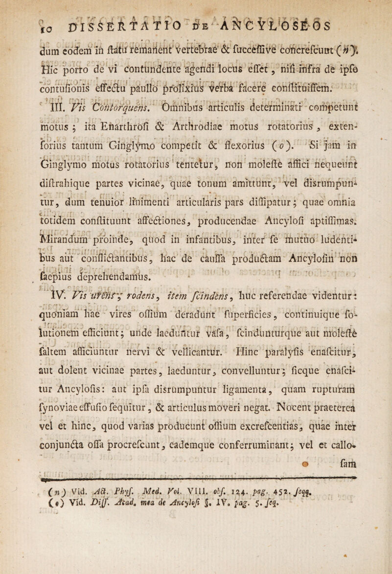 . , , Hic porro de vi contundente agendi locus effer , nili infra de ipfo contuiioms effeciu paulfo prolixius verba facere conftituiffem. .‘J* t) f?' j. , O * ^ j * - F • * . , 4 | ¥ ^ *• r III. Vis Contorquens. Omnibus articulis determinati- competunt \ ; . > j j ; •• X I: ; - , \\ . .. „ •. . motus ; ita Enarthrofi & Arthrodiae motus rotatorius , extern «fc » :• * •- j r S • a ... forius tantum Ginglymo competit & flexorius (0). Si jam in, • i ’ . , . v ' ^ v . . ^ ? ' * r ' Ginglymo motus rotatorius tentetur, non molefle affici nequeunt diffrahique partes vicinae, quae tonum amittunt, vel disrumpun- . * - - V s ■ T f { •■ » , „ r tur, dum tenuior linimenti articularis pars diffipatur; quae omnia totidem conffituunt affedtiones, producendae Ancylofi aptiffimas. L l i j c  ?;T ,\ ■ - . . * ... . .. Mirandum proinde, quod in infantibus, inter fe mutuo ludenti- ♦ * * * - bus aut conffiftanuibus, hac de cauffa produdtam Ancylofm non ; ;i. ';{ >• ' )ius deprehendamus. IV. Vis Wfns'y rodens, tofo fcindens, huc referendae videntur : quoniam hae vires offium deradunt fuperficies, continuique fo- !r;> , r . j. r,. ^ . .. lutioneiii efficiunt; unde laeduntur vafa, fcindunturque aut molefle *1 i i- ...r q', . • * ~ , * faltem afficiuntur nervi & vellicantur. Hinc paralyfis enafcitnr, ‘ /: : “ • 1 v r . • '. > ^ * __ * . aut dolent vicinae partes, laeduntur, convelluntur; ficque enafei- tur Ancylofis: aut ipla disrumpuntur ligamenta, quam rupturam * „ y , ' ' ; • v , . r ( . * *' ' f ^ fynoviaeeffuflofequitur, & articulusmoveri negat. Nocent praeterea vel et hinc, quod varias producunt offium excrefeentias, quae inter conjundia offii procrefcunt, eademque conferruminant; vel et callo^ i * o . fam (n) Vid. Att. Phyf. Med. VoL VIII. obf. 124.. pag. 452. Je (e) Vid. JDijf* Aiad9 mea de Ancyhfi XVa pag. 5..