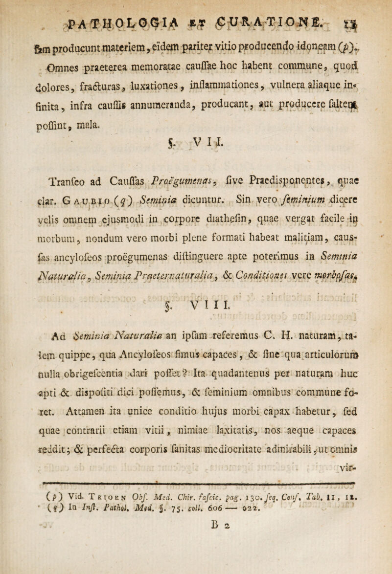 f2m producunt materiem, eidem pariter vitio producendo idoneam (p).. Omnes praeterea memoratae caullae hoc habent commune, quod dolores, frafturas, luxationes, inflammationes, vulnera aliaque in* finita, infra cauflis annumeranda, producant, aut producere faltet* poffint, mala. §. V I I. ' J Tranfeo ad Cauflas Proegumtnas, five Praedisponentes, quae A » dar. Gaubio (f) Seminia dicuntur. Sin vero [minium dicere v i **  x .' l  ■ f velis omnem ejusmodi in corpore diathefin, quae vergat facile in morbum? nondum vero morbi plene formati habeat malitiam, caus- fas ancylofeos proegumenas diftinguere apte poterimus in Seminia Naturalia , Seminia Praeternaluralia, & Conditiones vere morbpfas* , i» . . > r * ^ • } * . * • f , r , ■ ; j s 1 ' ’ • >' i . ■ i V I I I. . * . •*? ,«> f r i . *•; { * < •' * ‘ * i * * **-■ t »- i J - . z * . * / ; Aci Seminia Naturalia an ipfam referemus C. H. naturam, ta¬ lem quippe, qua Ancylofeos fimus capaces, & fine qua articulorum nulla obrigefeentia dari poftet? Ita quadantenus per naturam huc apti & dispoiiti dici pofiemus, & feminium omnibus commune fo¬ ret. Attamen ita unice conditio hujus morbi capax habetur, fed quae contrarii etiam vitii, nimiae laxitatis, nos aeque capaces reddit; & perfeda corporis fanitas mediocritate admirabili, ut cmnis vir- (p) Vid. T rioen Obf. Med. Chir. fafcic. pag. 130 * feq. Conf, Tab, II, Ii. (f) Iu Injl. Pathol. Med. $. 75. coli. 606 — 022. B 2