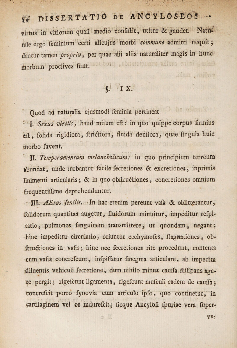 fs IMS SER TATIO de ANCYLOSEOS - • / m •* * » ' '' ‘ ' 'fi ' virtus in vitiorum quafi medio confidit, utitur & gaudet. Natu¬ rale ergo feminium certi alicujus morbi commune admitti nequit j dantur tamen ■propria, per quae alii aliis naturaliter magis in hunc morbum proclives ftint. $J I X. Quod ad naturalia ejusmodi feminia pertineat I. Sexus virilis, haud miium eft: in quo quippe corpus firmius efl, folida rigidiora, ftri&iora, fluida denfiora, quae fingula huic morbo favent. II. Temperamentum melancholicum: in quo principium terreum abundat 5 unde turbantur facile fecretiones & excretiones, inprimis linimenti articularis; & in quo obftruftiones, concretiones omnium frequentifiime deprehenduntur. III. AEtas fenilis. In hac etenim pereunt vafa & oblitterantur, folidorum quantitas augetur, fluidorum minuitur, impeditur refpi- xatio, pulmones fanguinem transmittere, ut quondam, negant; hinc impeditur circulatio, oriuntur ecchymofes, flagnationes, ob« ftruftlones in vafis; hinc nec fecretiones rite procedunt, contenta cum vafis concrefcunt, infpiflatur finegma articulare, ab impedita diluentis vehiculi fecretione, dum nihilo minus cauda diffipans age- pergit; rigefcunt ligamenta, rigefcunt mufculi eadem de caufla; concrefcit porro fynovia cum articulo ipfo, quo continetur, in cartilaginem vel os indurefcit; ficque Ancylofi fpuriae vera fuper-